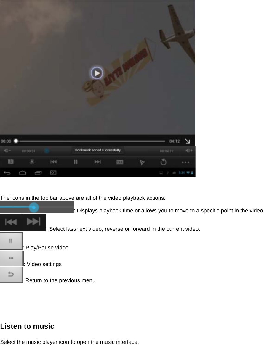      The icons in the toolbar above are all of the video playback actions: : Displays playback time or allows you to move to a specific point in the video. : Select last/next video, reverse or forward in the current video.   : Play/Pause video : Video settings : Return to the previous menu      Listen to music  Select the music player icon to open the music interface:  