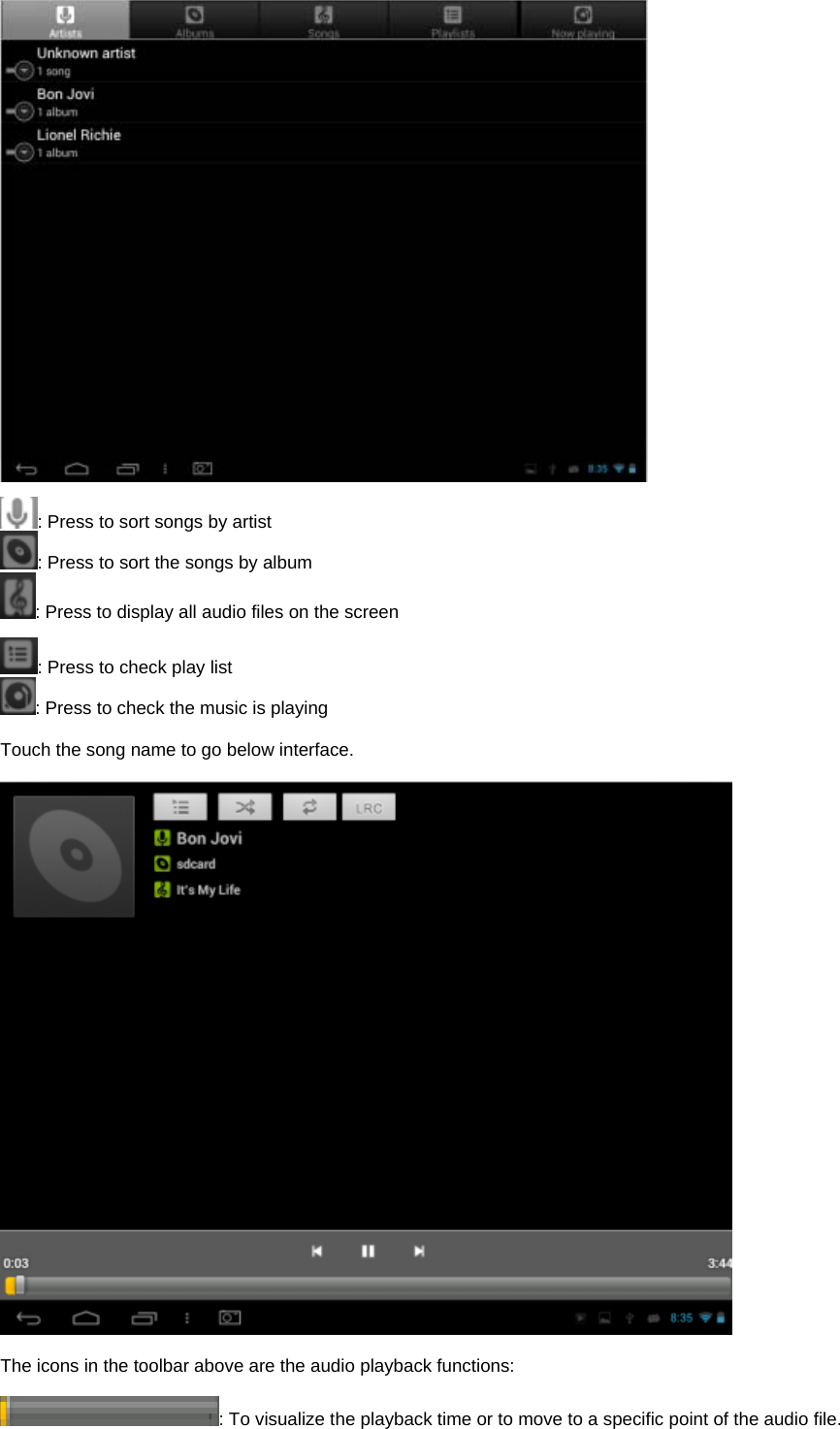   : Press to sort songs by artist : Press to sort the songs by album : Press to display all audio files on the screen  : Press to check play list : Press to check the music is playing    Touch the song name to go below interface.      The icons in the toolbar above are the audio playback functions:  : To visualize the playback time or to move to a specific point of the audio file.   