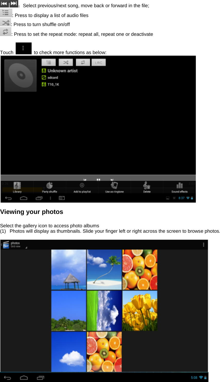 ：Select previous/next song, move back or forward in the file;   : Press to display a list of audio files : Press to turn shuffle on/off  : Press to set the repeat mode: repeat all, repeat one or deactivate  Touch    to check more functions as below:   Viewing your photos  Select the gallery icon to access photo albums (1)  Photos will display as thumbnails. Slide your finger left or right across the screen to browse photos.    