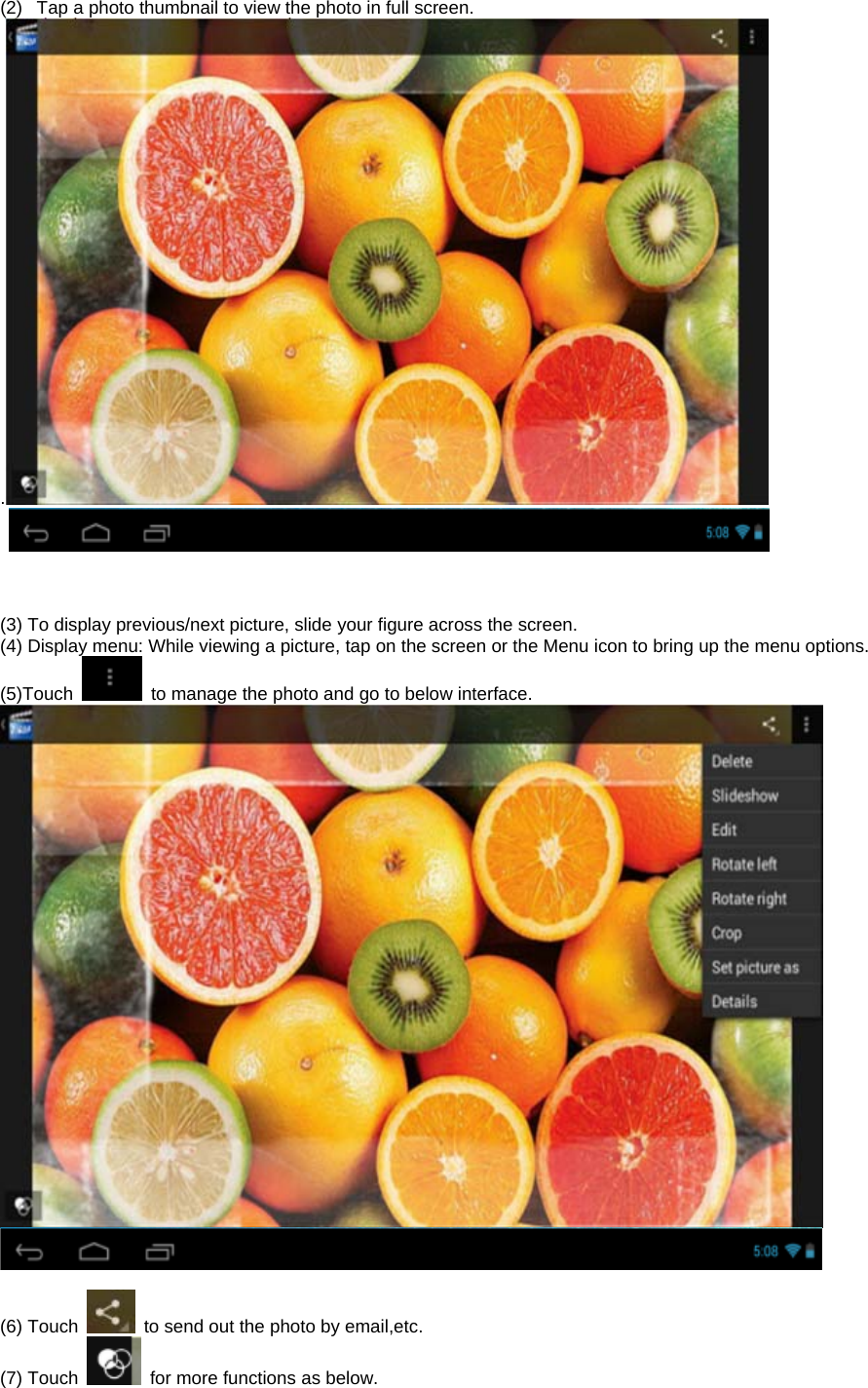  (2)  Tap a photo thumbnail to view the photo in full screen. .         (3) To display previous/next picture, slide your figure across the screen. (4) Display menu: While viewing a picture, tap on the screen or the Menu icon to bring up the menu options. (5)Touch    to manage the photo and go to below interface.    (6) Touch    to send out the photo by email,etc.   (7) Touch    for more functions as below. 