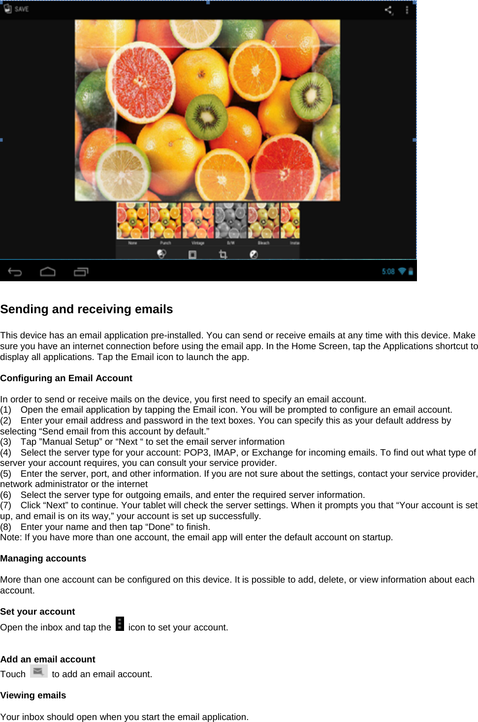     Sending and receiving emails  This device has an email application pre-installed. You can send or receive emails at any time with this device. Make sure you have an internet connection before using the email app. In the Home Screen, tap the Applications shortcut to display all applications. Tap the Email icon to launch the app.  Configuring an Email Account  In order to send or receive mails on the device, you first need to specify an email account. (1)    Open the email application by tapping the Email icon. You will be prompted to configure an email account. (2)    Enter your email address and password in the text boxes. You can specify this as your default address by selecting “Send email from this account by default.”   (3)    Tap ”Manual Setup” or “Next “ to set the email server information (4)    Select the server type for your account: POP3, IMAP, or Exchange for incoming emails. To find out what type of server your account requires, you can consult your service provider. (5)    Enter the server, port, and other information. If you are not sure about the settings, contact your service provider, network administrator or the internet (6)    Select the server type for outgoing emails, and enter the required server information. (7)    Click “Next” to continue. Your tablet will check the server settings. When it prompts you that “Your account is set up, and email is on its way,” your account is set up successfully. (8)    Enter your name and then tap “Done” to finish. Note: If you have more than one account, the email app will enter the default account on startup.  Managing accounts  More than one account can be configured on this device. It is possible to add, delete, or view information about each account.    Set your account Open the inbox and tap the    icon to set your account.     Add an email account Touch    to add an email account.    Viewing emails  Your inbox should open when you start the email application. 