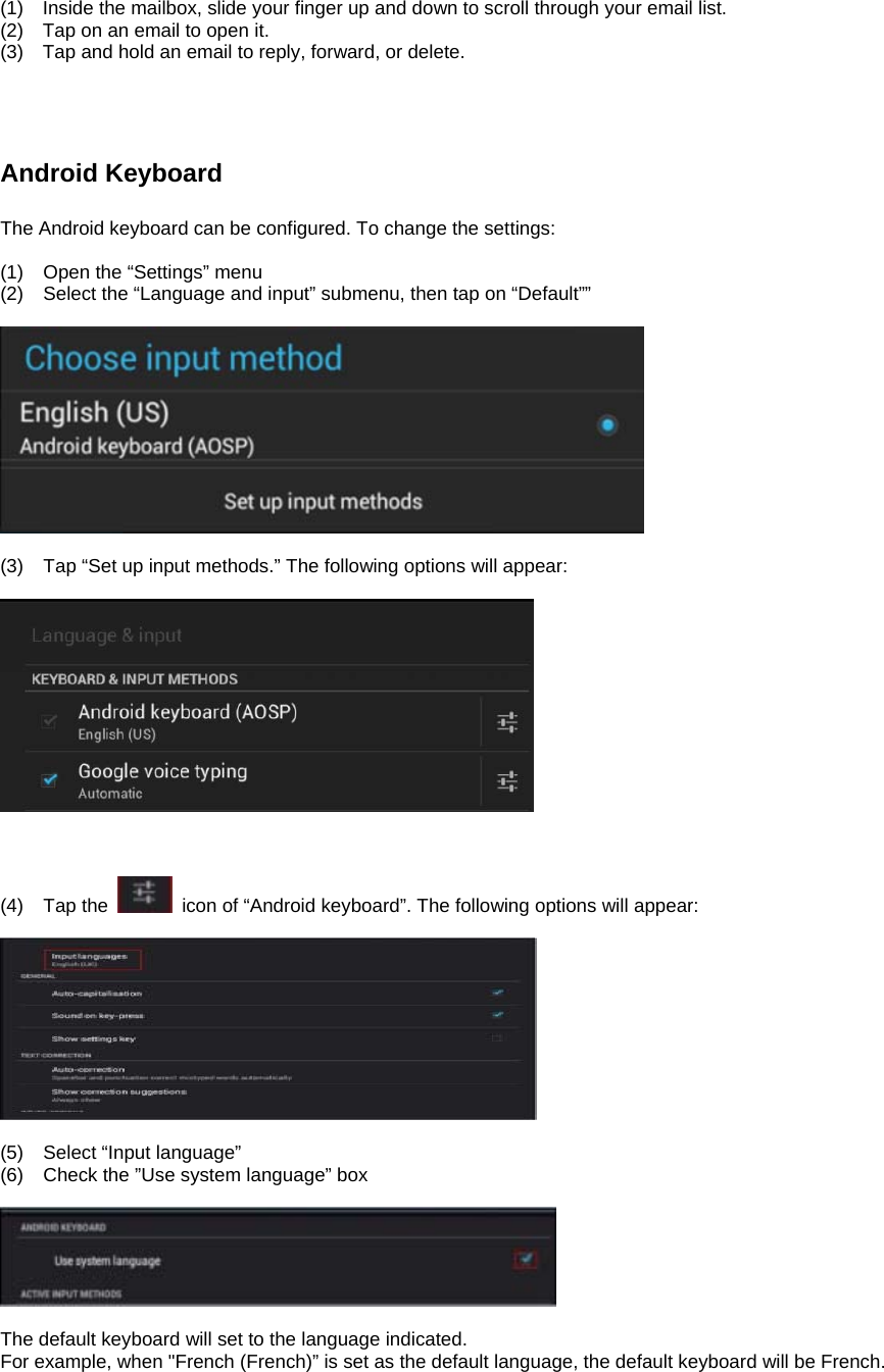 (1)    Inside the mailbox, slide your finger up and down to scroll through your email list. (2)    Tap on an email to open it. (3)    Tap and hold an email to reply, forward, or delete.        Android Keyboard    The Android keyboard can be configured. To change the settings:  (1)  Open the “Settings” menu (2)  Select the “Language and input” submenu, then tap on “Default””    (3)  Tap “Set up input methods.” The following options will appear:      (4) Tap the    icon of “Android keyboard”. The following options will appear:    (5)  Select “Input language” (6)  Check the ”Use system language” box    The default keyboard will set to the language indicated. For example, when &quot;French (French)” is set as the default language, the default keyboard will be French.      