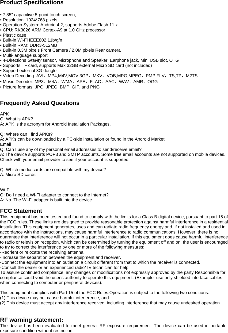  Product Specifications  • 7.85&quot; capacitive 5-point touch screen, • Resolution: 1024*768 pixels   • Operation System: Android 4.2, supports Adobe Flash 11.x • CPU: RK3026 ARM Cortex-A9 at 1.0 GHz processor • Plastic case • Built-in Wi-Fi IEEE802.11b/g/n • Built-in RAM: DDR3-512MB • Built-in 0.3M pixels Front Camera / 2.0M pixels Rear camera • Multi-language support • 4-Directions Gravity sensor, Microphone and Speaker, Earphone jack, Mini USB slot, OTG • Supports TF card, supports Max 32GB external Micro SD card (not included) • Support external 3G dongle • Video Decoding: AVI，MP4,M4V,MOV,3GP，MKV，VOB,MPG,MPEG，PMP,FLV，TS,TP，M2TS • Music Decoder: MP3、M4A、WMA、APE、FLAC、AAC、WAV、AMR、OGG • Picture formats: JPG, JPEG, BMP, GIF, and PNG   Frequently Asked Questions  APK Q: What is APK? A: APK is the acronym for Android Installation Packages.  Q: Where can I find APKs? A: APKs can be downloaded by a PC-side installation or found in the Android Market.   Email Q: Can I use any of my personal email addresses to send/receive email? A: The device supports POP3 and SMTP accounts. Some free email accounts are not supported on mobile devices.   Check with your email provider to see if your account is supported.  Q: Which media cards are compatible with my device? A: Micro SD cards.   Wi-Fi Q: Do I need a Wi-Fi adapter to connect to the Internet?   A: No. The Wi-Fi adapter is built into the device.  FCC Statement This equipment has been tested and found to comply with the limits for a Class B digital device, pursuant to part 15 of the FCC rules. These limits are designed to provide reasonable protection against harmful interference in a residential installation. This equipment generates, uses and can radiate radio frequency energy and, if not installed and used in accordance with the instructions, may cause harmful interference to radio communications. However, there is no guarantee that interference will not occur in a particular installation. If this equipment does cause harmful interference to radio or television reception, which can be determined by turning the equipment off and on, the user is encouraged to try to correct the interference by one or more of the following measures: -Reorient or relocate the receiving antenna. -Increase the separation between the equipment and receiver. -Connect the equipment into an outlet on a circuit different from that to which the receiver is connected. -Consult the dealer or an experienced radio/TV technician for help. To assure continued compliance, any changes or modifications not expressly approved by the party Responsible for compliance could void the user’s authority to operate this equipment. (Example- use only shielded interface cables when connecting to computer or peripheral devices).  This equipment complies with Part 15 of the FCC Rules.Operation is subject to the following two conditions:     (1) This device may not cause harmful interference, and     (2) This device must accept any interference received, including interference that may cause undesired operation.       RF warning statement: The device has been evaluated to meet general RF exposure requirement. The device can be used in portable exposure condition without restriction.  