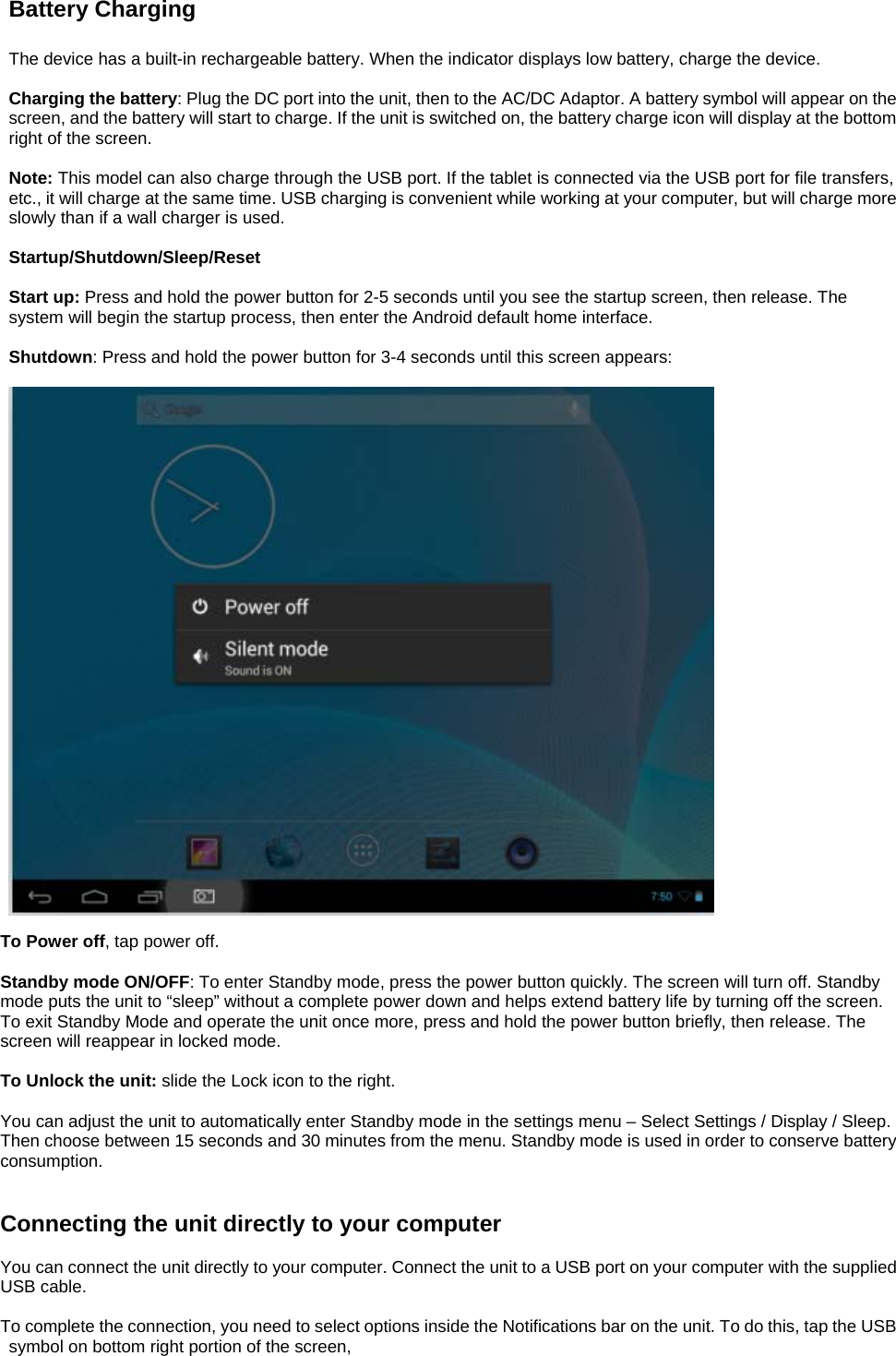 Battery Charging  The device has a built-in rechargeable battery. When the indicator displays low battery, charge the device.  Charging the battery: Plug the DC port into the unit, then to the AC/DC Adaptor. A battery symbol will appear on the screen, and the battery will start to charge. If the unit is switched on, the battery charge icon will display at the bottom right of the screen.    Note: This model can also charge through the USB port. If the tablet is connected via the USB port for file transfers, etc., it will charge at the same time. USB charging is convenient while working at your computer, but will charge more slowly than if a wall charger is used.    Startup/Shutdown/Sleep/Reset  Start up: Press and hold the power button for 2-5 seconds until you see the startup screen, then release. The system will begin the startup process, then enter the Android default home interface.  Shutdown: Press and hold the power button for 3-4 seconds until this screen appears:    To Power off, tap power off.  Standby mode ON/OFF: To enter Standby mode, press the power button quickly. The screen will turn off. Standby mode puts the unit to “sleep” without a complete power down and helps extend battery life by turning off the screen. To exit Standby Mode and operate the unit once more, press and hold the power button briefly, then release. The screen will reappear in locked mode.  To Unlock the unit: slide the Lock icon to the right.  You can adjust the unit to automatically enter Standby mode in the settings menu – Select Settings / Display / Sleep. Then choose between 15 seconds and 30 minutes from the menu. Standby mode is used in order to conserve battery consumption.   Connecting the unit directly to your computer  You can connect the unit directly to your computer. Connect the unit to a USB port on your computer with the supplied USB cable.    To complete the connection, you need to select options inside the Notifications bar on the unit. To do this, tap the USB symbol on bottom right portion of the screen, 