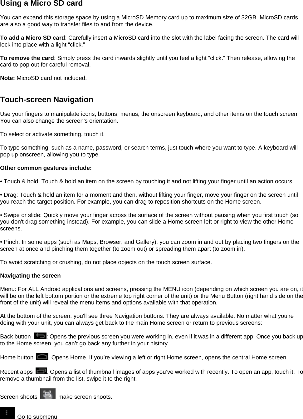 Using a Micro SD card  You can expand this storage space by using a MicroSD Memory card up to maximum size of 32GB. MicroSD cards are also a good way to transfer files to and from the device.  To add a Micro SD card: Carefully insert a MicroSD card into the slot with the label facing the screen. The card will lock into place with a light “click.”  To remove the card: Simply press the card inwards slightly until you feel a light “click.” Then release, allowing the card to pop out for careful removal.  Note: MicroSD card not included.   Touch-screen Navigation  Use your fingers to manipulate icons, buttons, menus, the onscreen keyboard, and other items on the touch screen. You can also change the screen&apos;s orientation.  To select or activate something, touch it.  To type something, such as a name, password, or search terms, just touch where you want to type. A keyboard will pop up onscreen, allowing you to type.  Other common gestures include:  • Touch &amp; hold: Touch &amp; hold an item on the screen by touching it and not lifting your finger until an action occurs.  • Drag: Touch &amp; hold an item for a moment and then, without lifting your finger, move your finger on the screen until you reach the target position. For example, you can drag to reposition shortcuts on the Home screen.  • Swipe or slide: Quickly move your finger across the surface of the screen without pausing when you first touch (so you don&apos;t drag something instead). For example, you can slide a Home screen left or right to view the other Home screens.  • Pinch: In some apps (such as Maps, Browser, and Gallery), you can zoom in and out by placing two fingers on the screen at once and pinching them together (to zoom out) or spreading them apart (to zoom in).  To avoid scratching or crushing, do not place objects on the touch screen surface.  Navigating the screen  Menu: For ALL Android applications and screens, pressing the MENU icon (depending on which screen you are on, it will be on the left bottom portion or the extreme top right corner of the unit) or the Menu Button (right hand side on the front of the unit) will reveal the menu items and options available with that operation.  At the bottom of the screen, you&apos;ll see three Navigation buttons. They are always available. No matter what you&apos;re doing with your unit, you can always get back to the main Home screen or return to previous screens:  Back button  : Opens the previous screen you were working in, even if it was in a different app. Once you back up to the Home screen, you can’t go back any further in your history.  Home button  : Opens Home. If you’re viewing a left or right Home screen, opens the central Home screen  Recent apps  : Opens a list of thumbnail images of apps you’ve worked with recently. To open an app, touch it. To remove a thumbnail from the list, swipe it to the right.  Screen shoots    make screen shoots.      Go to submenu.       