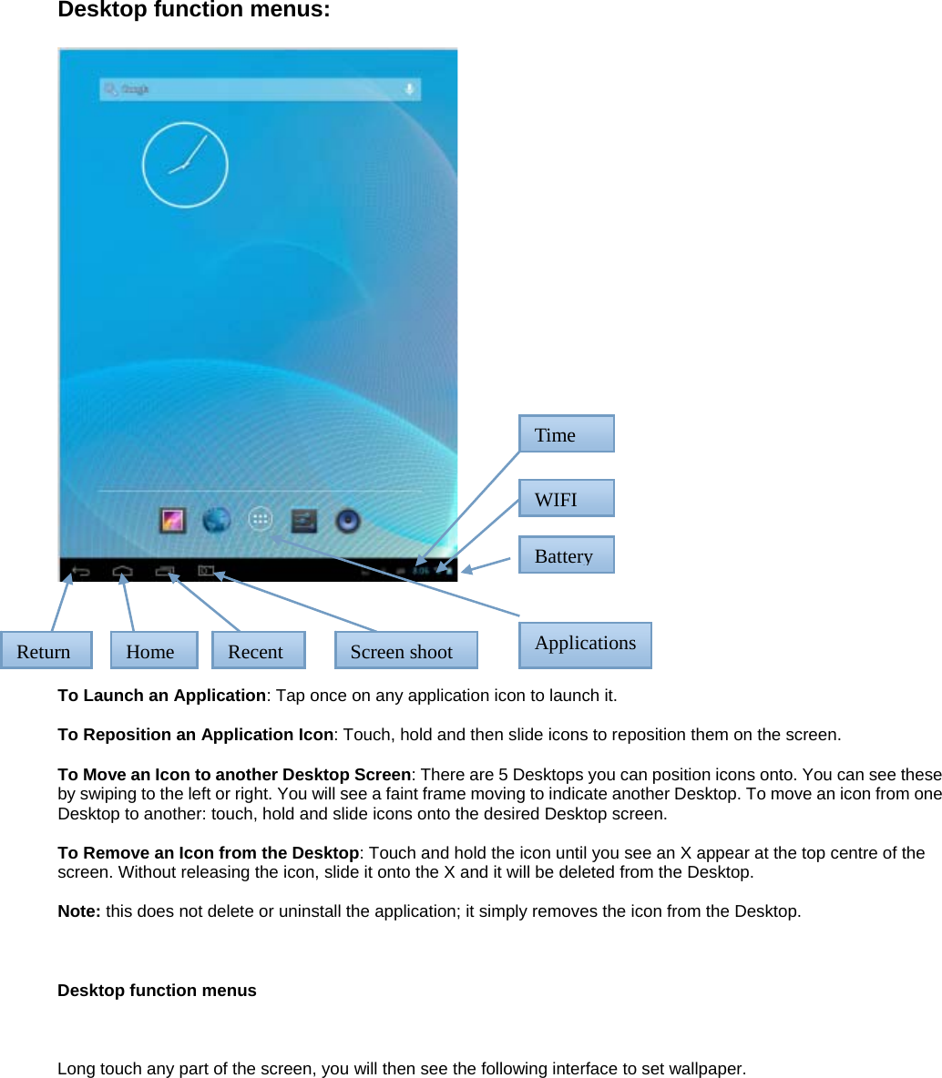 Desktop function menus:       To Launch an Application: Tap once on any application icon to launch it.  To Reposition an Application Icon: Touch, hold and then slide icons to reposition them on the screen.  To Move an Icon to another Desktop Screen: There are 5 Desktops you can position icons onto. You can see these by swiping to the left or right. You will see a faint frame moving to indicate another Desktop. To move an icon from one Desktop to another: touch, hold and slide icons onto the desired Desktop screen.  To Remove an Icon from the Desktop: Touch and hold the icon until you see an X appear at the top centre of the screen. Without releasing the icon, slide it onto the X and it will be deleted from the Desktop.  Note: this does not delete or uninstall the application; it simply removes the icon from the Desktop.    Desktop function menus    Long touch any part of the screen, you will then see the following interface to set wallpaper.    Return  RecentHome TimeWIFIScreen shoot  ApplicationsBattery