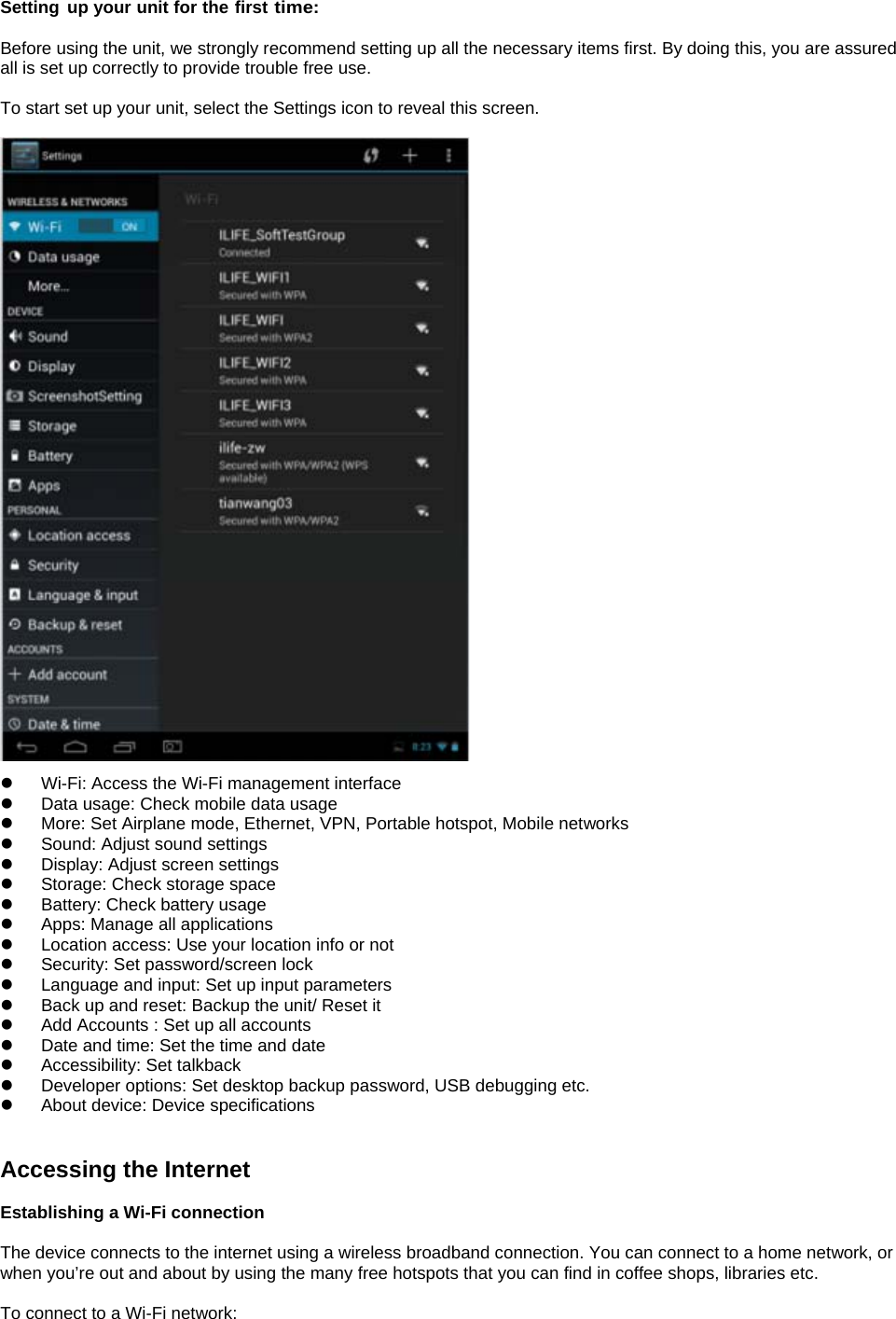  Setting up your unit for the first time:  Before using the unit, we strongly recommend setting up all the necessary items first. By doing this, you are assured all is set up correctly to provide trouble free use.  To start set up your unit, select the Settings icon to reveal this screen.    z  Wi-Fi: Access the Wi-Fi management interface z  Data usage: Check mobile data usage z  More: Set Airplane mode, Ethernet, VPN, Portable hotspot, Mobile networks z  Sound: Adjust sound settings   z  Display: Adjust screen settings   z  Storage: Check storage space   z Battery: Check battery usage   z  Apps: Manage all applications z  Location access: Use your location info or not   z  Security: Set password/screen lock   z  Language and input: Set up input parameters z  Back up and reset: Backup the unit/ Reset it   z  Add Accounts : Set up all accounts   z  Date and time: Set the time and date   z  Accessibility: Set talkback z  Developer options: Set desktop backup password, USB debugging etc. z  About device: Device specifications   Accessing the Internet  Establishing a Wi-Fi connection  The device connects to the internet using a wireless broadband connection. You can connect to a home network, or when you’re out and about by using the many free hotspots that you can find in coffee shops, libraries etc.  To connect to a Wi-Fi network:    