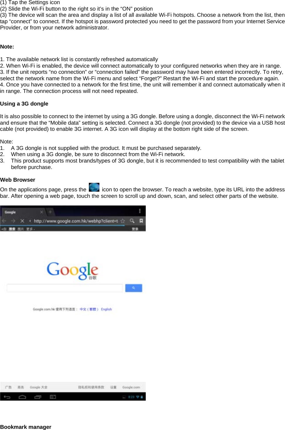 (1) Tap the Settings icon (2) Slide the Wi-Fi button to the right so it’s in the “ON” position (3) The device will scan the area and display a list of all available Wi-Fi hotspots. Choose a network from the list, then tap “connect” to connect. If the hotspot is password protected you need to get the password from your Internet Service Provider, or from your network administrator.    Note:  1. The available network list is constantly refreshed automatically 2. When Wi-Fi is enabled, the device will connect automatically to your configured networks when they are in range. 3. If the unit reports “no connection” or “connection failed” the password may have been entered incorrectly. To retry, select the network name from the Wi-Fi menu and select “Forget?” Restart the Wi-Fi and start the procedure again. 4. Once you have connected to a network for the first time, the unit will remember it and connect automatically when it in range. The connection process will not need repeated.  Using a 3G dongle  It is also possible to connect to the internet by using a 3G dongle. Before using a dongle, disconnect the Wi-Fi network and ensure that the “Mobile data” setting is selected. Connect a 3G dongle (not provided) to the device via a USB host cable (not provided) to enable 3G internet. A 3G icon will display at the bottom right side of the screen.  Note: 1.  A 3G dongle is not supplied with the product. It must be purchased separately. 2.  When using a 3G dongle, be sure to disconnect from the Wi-Fi network. 3.  This product supports most brands/types of 3G dongle, but it is recommended to test compatibility with the tablet before purchase.  Web Browser On the applications page, press the    icon to open the browser. To reach a website, type its URL into the address bar. After opening a web page, touch the screen to scroll up and down, scan, and select other parts of the website.      Bookmark manager 