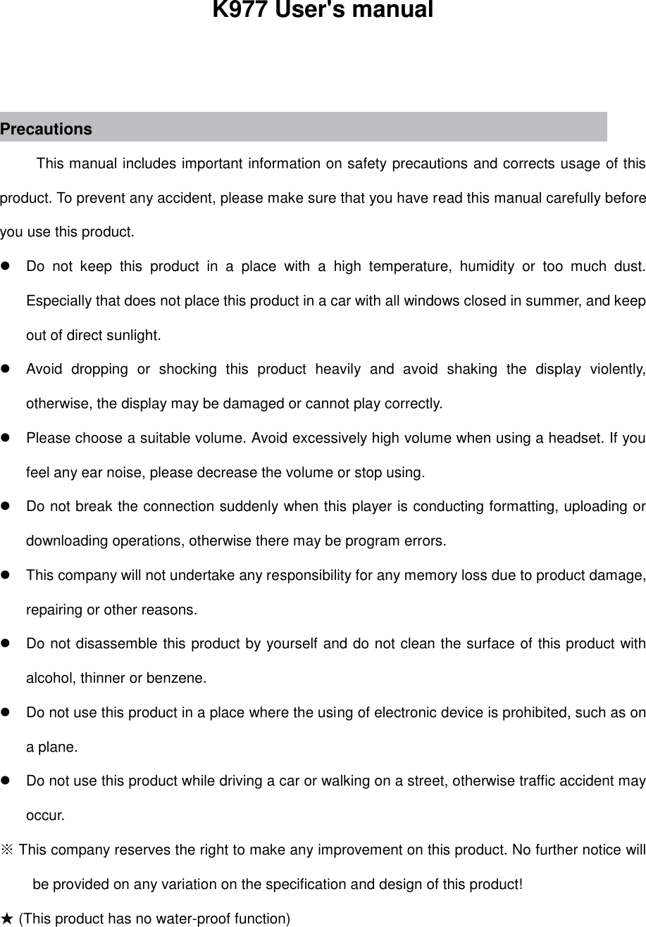                                                                 K977 User&apos;s manual   Precautions This manual includes important information on safety precautions and corrects usage of this product. To prevent any accident, please make sure that you have read this manual carefully before you use this product.     Do  not  keep  this  product  in  a  place  with  a  high  temperature,  humidity  or  too  much  dust. Especially that does not place this product in a car with all windows closed in summer, and keep out of direct sunlight.   Avoid  dropping  or  shocking  this  product  heavily  and  avoid  shaking  the  display  violently, otherwise, the display may be damaged or cannot play correctly.   Please choose a suitable volume. Avoid excessively high volume when using a headset. If you feel any ear noise, please decrease the volume or stop using.     Do not break the connection suddenly when this player is conducting formatting, uploading or downloading operations, otherwise there may be program errors.     This company will not undertake any responsibility for any memory loss due to product damage, repairing or other reasons.   Do not disassemble this product by yourself and do not clean the surface of this product with alcohol, thinner or benzene.     Do not use this product in a place where the using of electronic device is prohibited, such as on a plane.     Do not use this product while driving a car or walking on a street, otherwise traffic accident may occur.   ※ This company reserves the right to make any improvement on this product. No further notice will be provided on any variation on the specification and design of this product! ★ (This product has no water-proof function)    