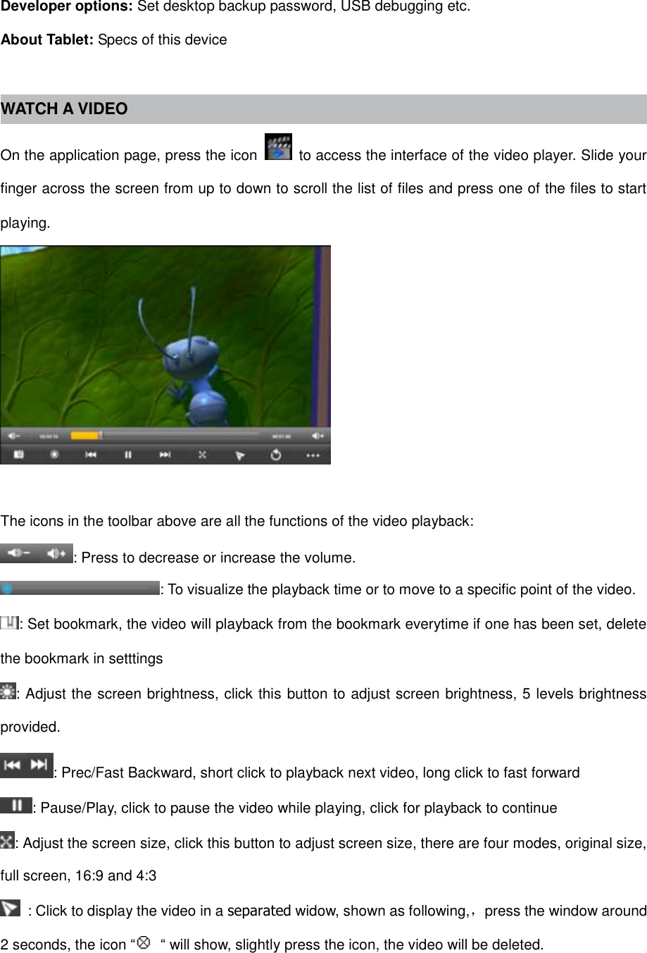 Developer options: Set desktop backup password, USB debugging etc. About Tablet: Specs of this device  WATCH A VIDEO On the application page, press the icon    to access the interface of the video player. Slide your finger across the screen from up to down to scroll the list of files and press one of the files to start playing.   The icons in the toolbar above are all the functions of the video playback: : Press to decrease or increase the volume. : To visualize the playback time or to move to a specific point of the video. : Set bookmark, the video will playback from the bookmark everytime if one has been set, delete the bookmark in setttings : Adjust the screen brightness, click this button to adjust screen brightness, 5 levels brightness provided. : Prec/Fast Backward, short click to playback next video, long click to fast forward : Pause/Play, click to pause the video while playing, click for playback to continue : Adjust the screen size, click this button to adjust screen size, there are four modes, original size, full screen, 16:9 and 4:3   : Click to display the video in a separated widow, shown as following,，press the window around 2 seconds, the icon “ “ will show, slightly press the icon, the video will be deleted. 
