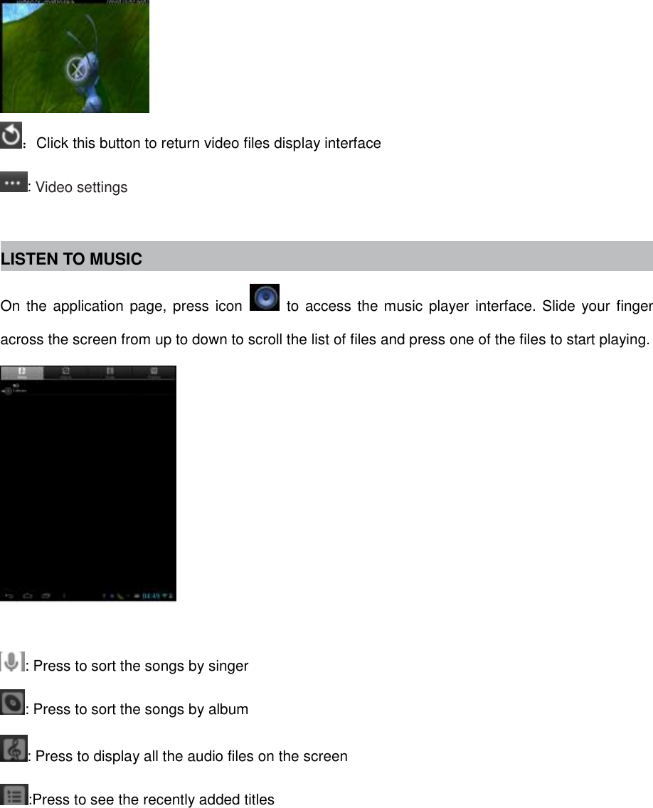  ：Click this button to return video files display interface : Video settings  LISTEN TO MUSIC On the application page, press icon    to access the music player  interface.  Slide  your finger across the screen from up to down to scroll the list of files and press one of the files to start playing.   : Press to sort the songs by singer : Press to sort the songs by album : Press to display all the audio files on the screen :Press to see the recently added titles 