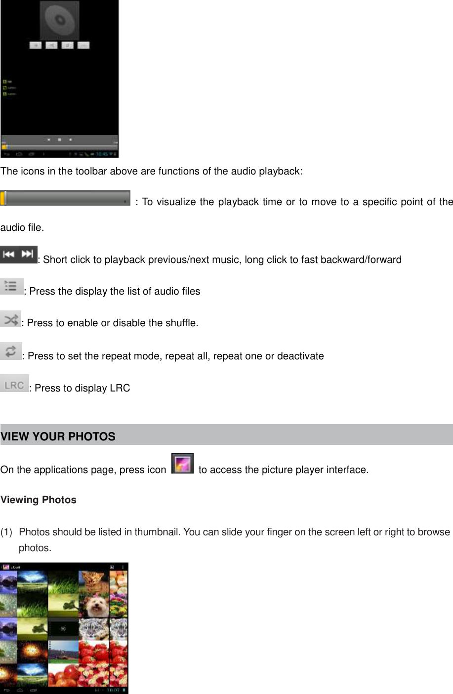  The icons in the toolbar above are functions of the audio playback:   : To visualize the playback time or to move to a specific point of the audio file. : Short click to playback previous/next music, long click to fast backward/forward : Press the display the list of audio files : Press to enable or disable the shuffle. : Press to set the repeat mode, repeat all, repeat one or deactivate : Press to display LRC  VIEW YOUR PHOTOS On the applications page, press icon    to access the picture player interface.    Viewing Photos  (1)  Photos should be listed in thumbnail. You can slide your finger on the screen left or right to browse photos.   