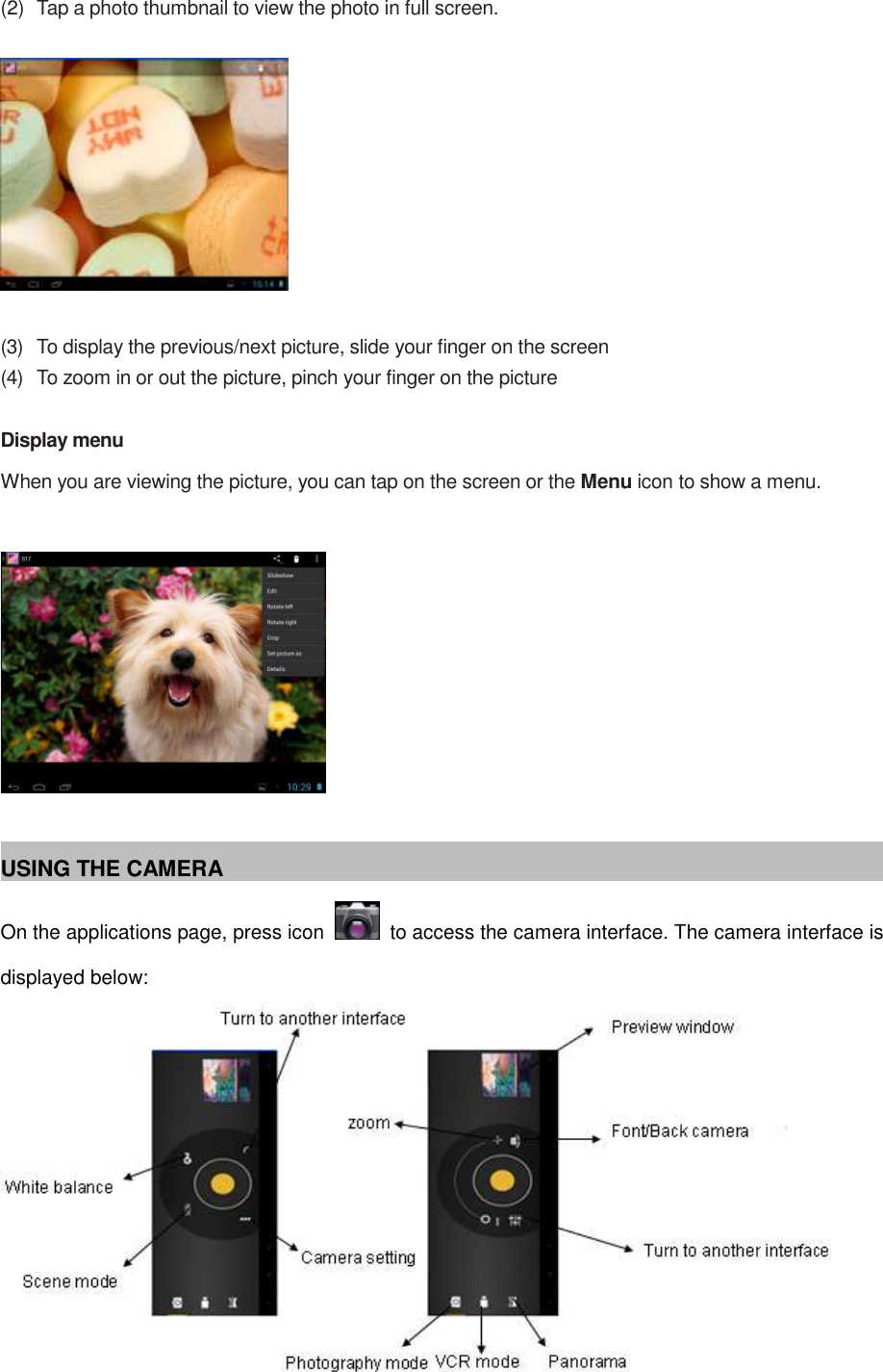  (2)  Tap a photo thumbnail to view the photo in full screen.    (3)  To display the previous/next picture, slide your finger on the screen (4)  To zoom in or out the picture, pinch your finger on the picture  Display menu When you are viewing the picture, you can tap on the screen or the Menu icon to show a menu.    USING THE CAMERA On the applications page, press icon    to access the camera interface. The camera interface is displayed below:  