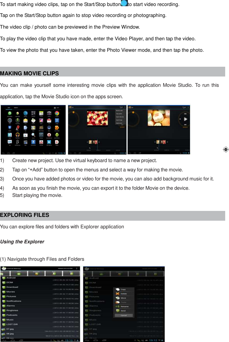 To start making video clips, tap on the Start/Stop button to start video recording. Tap on the Start/Stop button again to stop video recording or photographing. The video clip / photo can be previewed in the Preview Window. To play the video clip that you have made, enter the Video Player, and then tap the video. To view the photo that you have taken, enter the Photo Viewer mode, and then tap the photo.  MAKING MOVIE CLIPS You can make yourself some interesting movie clips  with the application Movie Studio.  To run this application, tap the Movie Studio icon on the apps screen.  1)      Create new project. Use the virtual keyboard to name a new project. 2)      Tap on “+Add” button to open the menus and select a way for making the movie. 3)      Once you have added photos or video for the movie, you can also add background music for it. 4)      As soon as you finish the movie, you can export it to the folder Movie on the device. 5)      Start playing the movie.  EXPLORING FILES You can explore files and folders with Explorer application  Using the Explorer  (1) Navigate through Files and Folders  