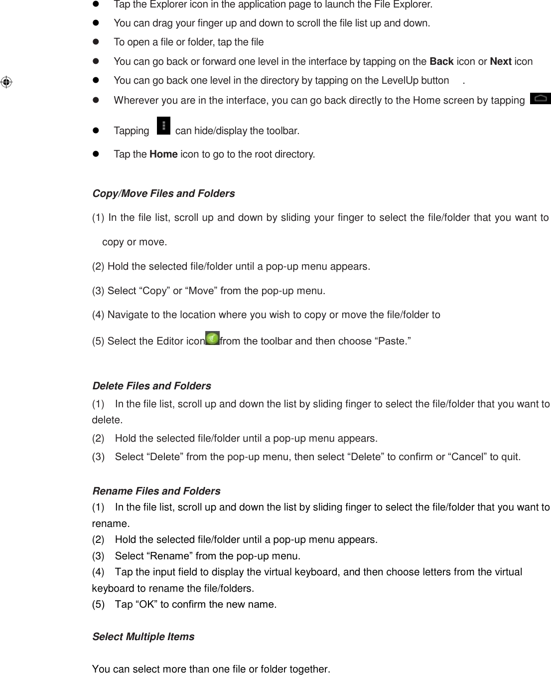   Tap the Explorer icon in the application page to launch the File Explorer.  You can drag your finger up and down to scroll the file list up and down.   To open a file or folder, tap the file   You can go back or forward one level in the interface by tapping on the Back icon or Next icon  You can go back one level in the directory by tapping on the LevelUp button  .   Wherever you are in the interface, you can go back directly to the Home screen by tapping    Tapping    can hide/display the toolbar.  Tap the Home icon to go to the root directory.  Copy/Move Files and Folders (1) In the file list, scroll up and down by sliding your finger to select the file/folder that you want to copy or move. (2) Hold the selected file/folder until a pop-up menu appears.   (3) Select “Copy” or “Move” from the pop-up menu. (4) Navigate to the location where you wish to copy or move the file/folder to   (5) Select the Editor icon from the toolbar and then choose “Paste.”  Delete Files and Folders (1)    In the file list, scroll up and down the list by sliding finger to select the file/folder that you want to delete.   (2)    Hold the selected file/folder until a pop-up menu appears. (3)    Select “Delete” from the pop-up menu, then select “Delete” to confirm or “Cancel” to quit.  Rename Files and Folders (1)    In the file list, scroll up and down the list by sliding finger to select the file/folder that you want to rename.   (2)    Hold the selected file/folder until a pop-up menu appears. (3)    Select “Rename” from the pop-up menu. (4)    Tap the input field to display the virtual keyboard, and then choose letters from the virtual keyboard to rename the file/folders. (5)    Tap “OK” to confirm the new name.  Select Multiple Items  You can select more than one file or folder together.  