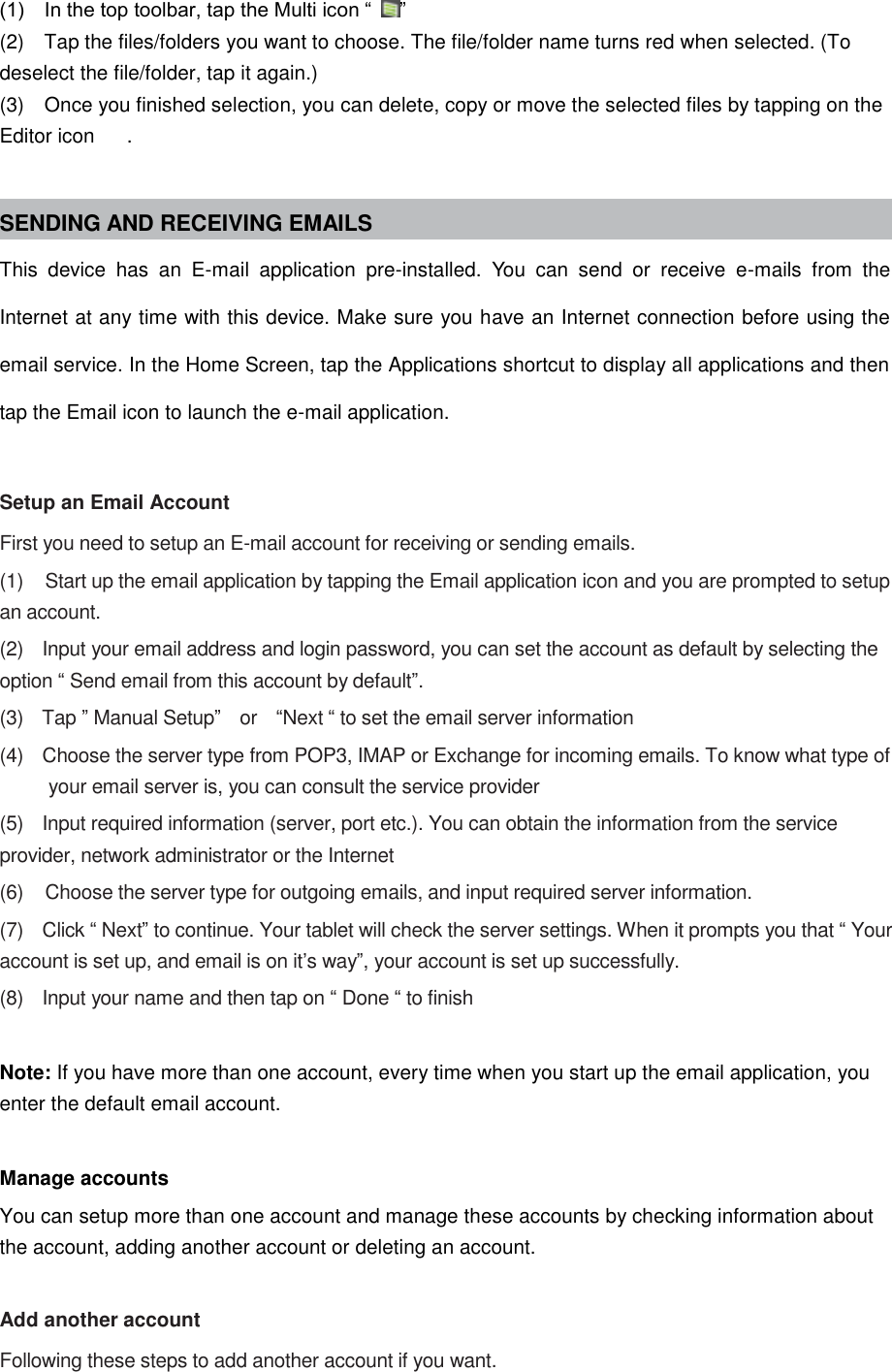 (1)    In the top toolbar, tap the Multi icon “ ” (2)    Tap the files/folders you want to choose. The file/folder name turns red when selected. (To deselect the file/folder, tap it again.) (3)    Once you finished selection, you can delete, copy or move the selected files by tapping on the Editor icon  .  SENDING AND RECEIVING EMAILS This  device  has  an  E-mail  application  pre-installed.  You  can  send  or  receive  e-mails  from  the Internet at any time with this device. Make sure you have an Internet connection before using the email service. In the Home Screen, tap the Applications shortcut to display all applications and then tap the Email icon to launch the e-mail application.  Setup an Email Account First you need to setup an E-mail account for receiving or sending emails. (1)    Start up the email application by tapping the Email application icon and you are prompted to setup an account. (2)    Input your email address and login password, you can set the account as default by selecting the option “ Send email from this account by default”. (3)    Tap ” Manual Setup”  or    “Next “ to set the email server information (4)    Choose the server type from POP3, IMAP or Exchange for incoming emails. To know what type of your email server is, you can consult the service provider (5)    Input required information (server, port etc.). You can obtain the information from the service provider, network administrator or the Internet (6)    Choose the server type for outgoing emails, and input required server information. (7)    Click “ Next” to continue. Your tablet will check the server settings. When it prompts you that “ Your account is set up, and email is on it’s way”, your account is set up successfully. (8)    Input your name and then tap on “ Done “ to finish  Note: If you have more than one account, every time when you start up the email application, you enter the default email account.  Manage accounts You can setup more than one account and manage these accounts by checking information about the account, adding another account or deleting an account.  Add another account Following these steps to add another account if you want. 