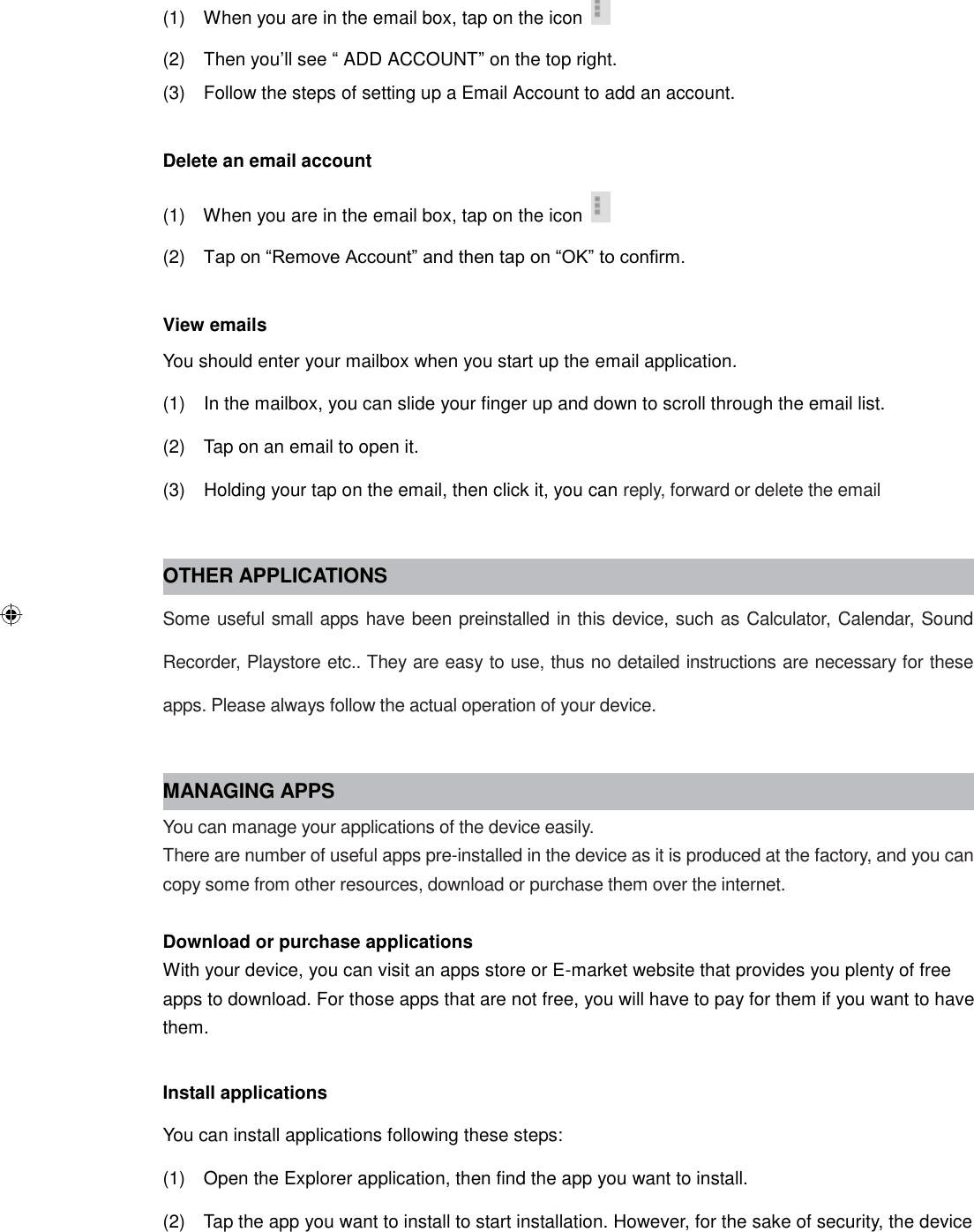 (1)    When you are in the email box, tap on the icon     (2)    Then you’ll see “ ADD ACCOUNT” on the top right. (3)    Follow the steps of setting up a Email Account to add an account.  Delete an email account (1)    When you are in the email box, tap on the icon     (2)   Tap on “Remove Account” and then tap on “OK” to confirm.  View emails You should enter your mailbox when you start up the email application. (1)    In the mailbox, you can slide your finger up and down to scroll through the email list. (2)    Tap on an email to open it. (3)    Holding your tap on the email, then click it, you can reply, forward or delete the email  OTHER APPLICATIONS Some useful small apps have been preinstalled in this device, such as Calculator, Calendar, Sound Recorder, Playstore etc.. They are easy to use, thus no detailed instructions are necessary for these apps. Please always follow the actual operation of your device.  MANAGING APPS You can manage your applications of the device easily. There are number of useful apps pre-installed in the device as it is produced at the factory, and you can copy some from other resources, download or purchase them over the internet.  Download or purchase applications With your device, you can visit an apps store or E-market website that provides you plenty of free apps to download. For those apps that are not free, you will have to pay for them if you want to have them.  Install applications You can install applications following these steps: (1)    Open the Explorer application, then find the app you want to install. (2)    Tap the app you want to install to start installation. However, for the sake of security, the device 