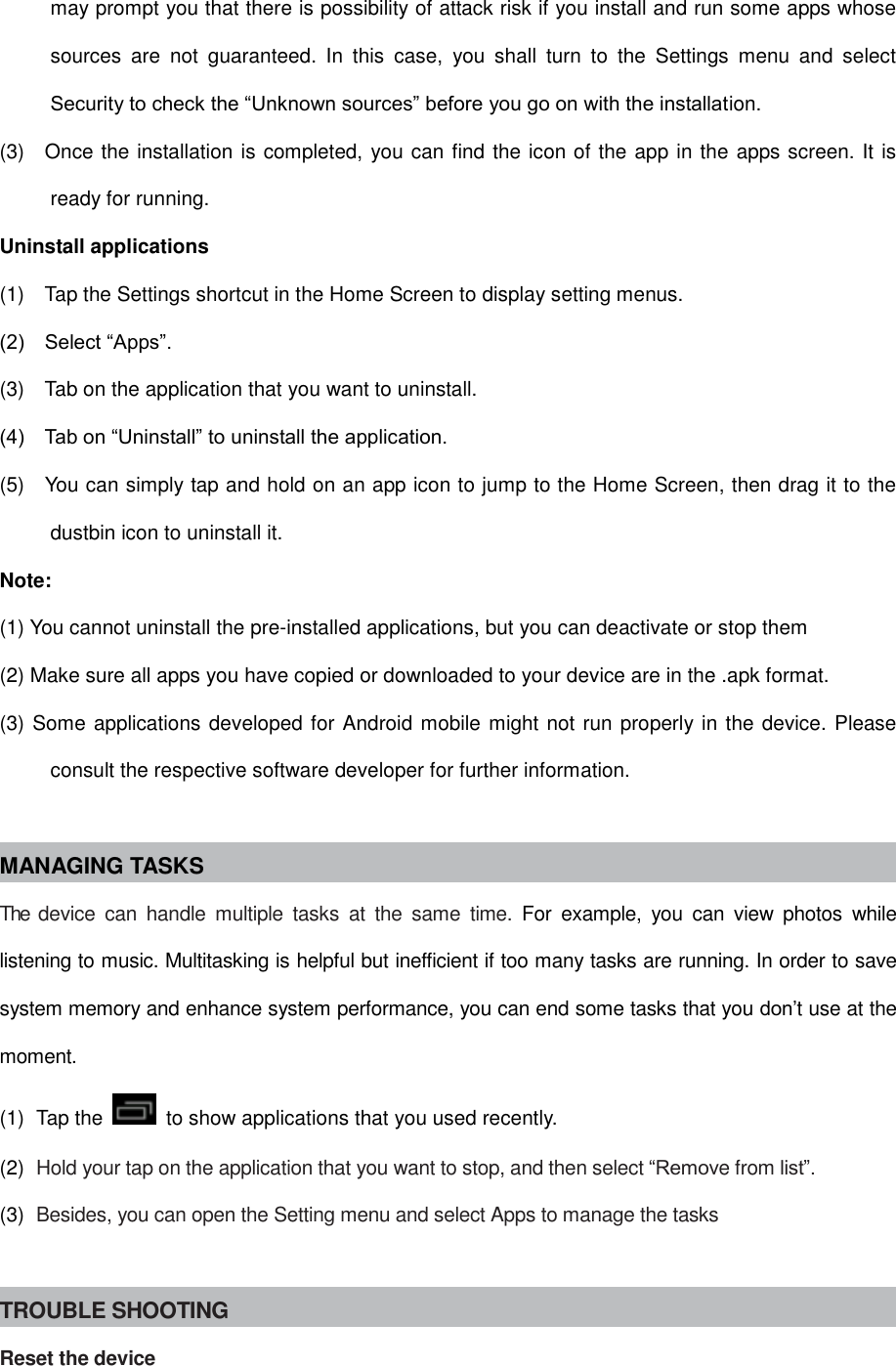 may prompt you that there is possibility of attack risk if you install and run some apps whose sources  are  not  guaranteed.  In  this  case,  you  shall  turn  to  the  Settings  menu  and  select Security to check the “Unknown sources” before you go on with the installation. (3)    Once the installation is completed, you can find the icon of the app in the apps screen. It is ready for running. Uninstall applications (1)    Tap the Settings shortcut in the Home Screen to display setting menus.   (2)    Select “Apps”. (3)    Tab on the application that you want to uninstall.   (4)    Tab on “Uninstall” to uninstall the application. (5)    You can simply tap and hold on an app icon to jump to the Home Screen, then drag it to the dustbin icon to uninstall it. Note: (1) You cannot uninstall the pre-installed applications, but you can deactivate or stop them (2) Make sure all apps you have copied or downloaded to your device are in the .apk format. (3) Some applications developed for Android mobile might not run properly in the device. Please consult the respective software developer for further information.  MANAGING TASKS The  device  can  handle  multiple  tasks  at  the  same  time.  For  example,  you  can  view  photos  while listening to music. Multitasking is helpful but inefficient if too many tasks are running. In order to save system memory and enhance system performance, you can end some tasks that you don’t use at the moment. (1)  Tap the    to show applications that you used recently. (2)  Hold your tap on the application that you want to stop, and then select “Remove from list”. (3)  Besides, you can open the Setting menu and select Apps to manage the tasks  TROUBLE SHOOTING Reset the device 