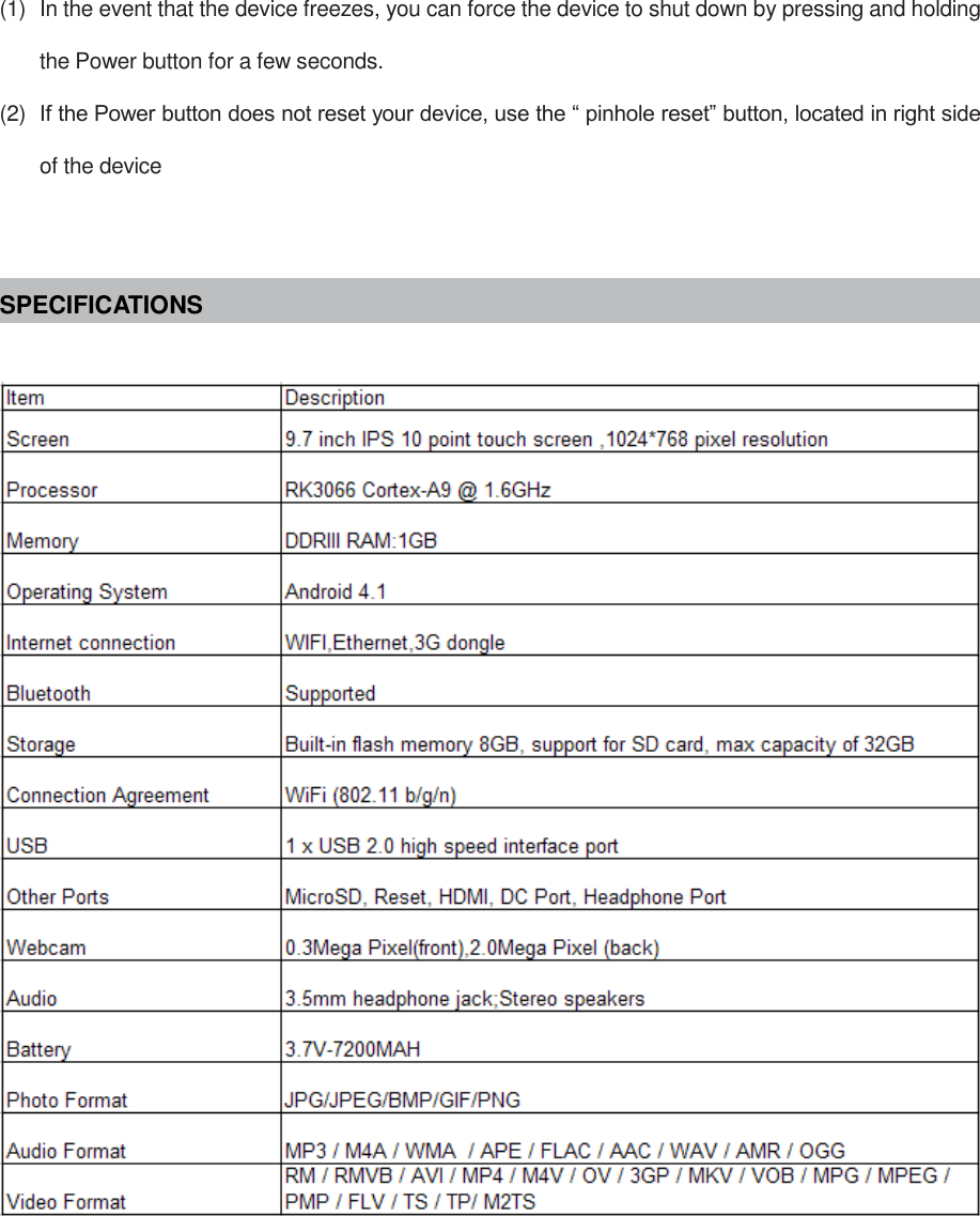 (1)  In the event that the device freezes, you can force the device to shut down by pressing and holding the Power button for a few seconds. (2)  If the Power button does not reset your device, use the “ pinhole reset” button, located in right side of the device   SPECIFICATIONS           