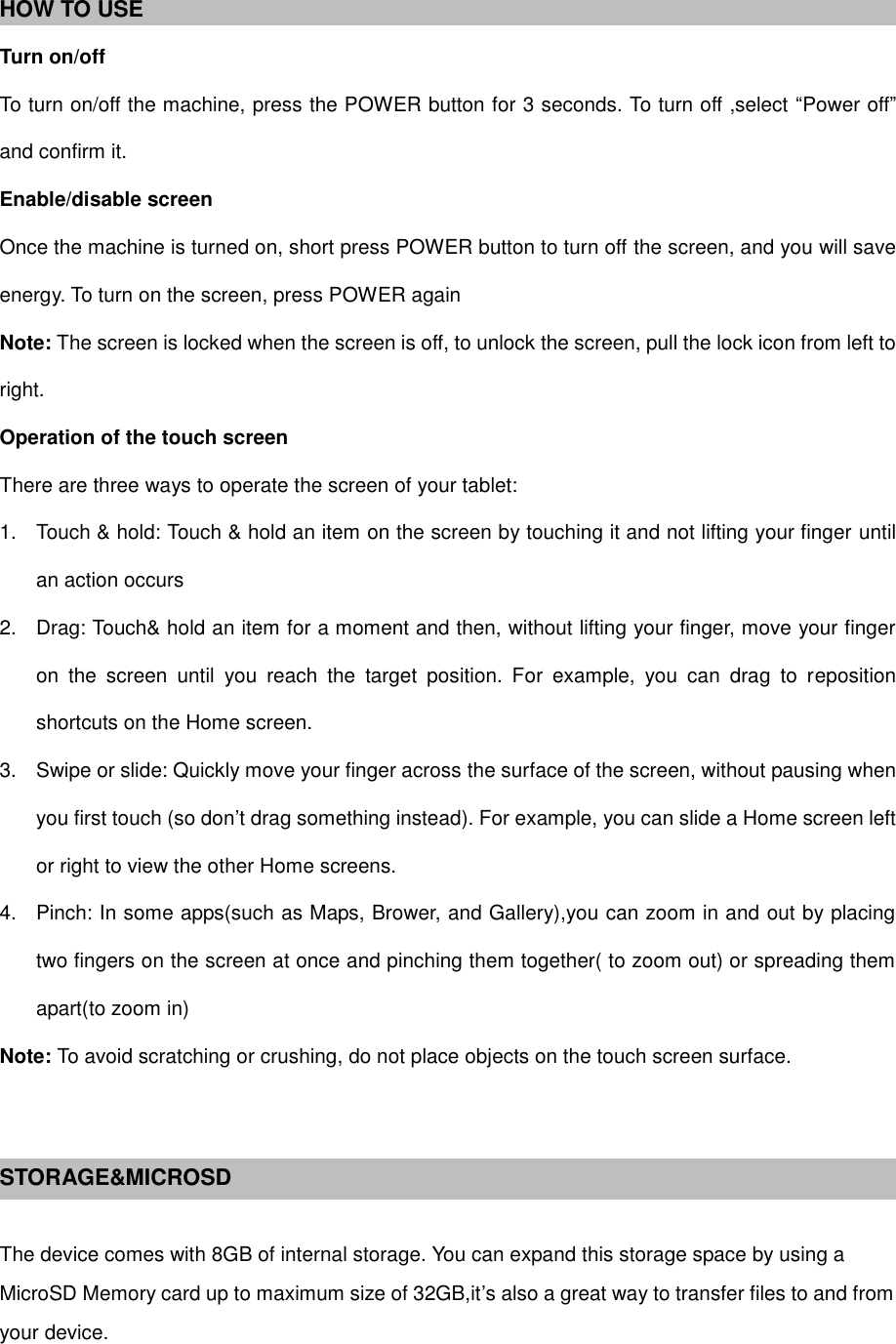  HOW TO USE   Turn on/off To turn on/off the machine, press the POWER button for 3 seconds. To turn off ,select “Power off” and confirm it. Enable/disable screen Once the machine is turned on, short press POWER button to turn off the screen, and you will save energy. To turn on the screen, press POWER again Note: The screen is locked when the screen is off, to unlock the screen, pull the lock icon from left to right. Operation of the touch screen There are three ways to operate the screen of your tablet: 1.  Touch &amp; hold: Touch &amp; hold an item on the screen by touching it and not lifting your finger until an action occurs 2.  Drag: Touch&amp; hold an item for a moment and then, without lifting your finger, move your finger on  the  screen  until  you  reach  the  target  position.  For  example,  you  can  drag  to  reposition shortcuts on the Home screen. 3.  Swipe or slide: Quickly move your finger across the surface of the screen, without pausing when you first touch (so don’t drag something instead). For example, you can slide a Home screen left or right to view the other Home screens. 4.  Pinch: In some apps(such as Maps, Brower, and Gallery),you can zoom in and out by placing two fingers on the screen at once and pinching them together( to zoom out) or spreading them apart(to zoom in) Note: To avoid scratching or crushing, do not place objects on the touch screen surface.   STORAGE&amp;MICROSD  The device comes with 8GB of internal storage. You can expand this storage space by using a MicroSD Memory card up to maximum size of 32GB,it’s also a great way to transfer files to and from your device. 