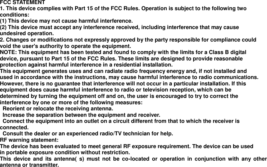 FCC STATEMENT   1. This device complies with Part 15 of the FCC Rules. Operation is subject to the following two   conditions:   (1) This device may not cause harmful interference.   (2) This device must accept any interference received, including interference that may cause   undesired operation.   2. Changes or modifications not expressly approved by the party responsible for compliance could   void the user&apos;s authority to operate the equipment.   NOTE: This equipment has been tested and found to comply with the limits for a Class B digital   device, pursuant to Part 15 of the FCC Rules. These limits are designed to provide reasonable   protection against harmful interference in a residential installation. This equipment generates uses and can radiate radio frequency energy and, if not installed and   used in accordance with the instructions, may cause harmful interference to radio communications.   However, there is no guarantee that interference will not occur in a particular installation. If this   equipment does cause harmful interference to radio or television reception, which can be   determined by turning the equipment off and on, the user is encouraged to try to correct the   interference by one or more of the following measures:     Reorient or relocate the receiving antenna.     Increase the separation between the equipment and receiver.     Connect the equipment into an outlet on a circuit different from that to which the receiver is   connected.     Consult the dealer or an experienced radio/TV technician for help.   RF warning statement:   The device has been evaluated to meet general RF exposure requirement. The device can be used   in portable exposure condition without restriction.   This  device  and  its  antenna(  s)  must  not  be  co-located  or  operation  in  conjunction  with  any  other antenna or transmitter.  