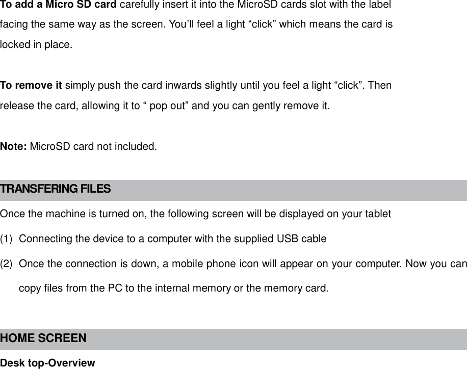  To add a Micro SD card carefully insert it into the MicroSD cards slot with the label facing the same way as the screen. You’ll feel a light “click” which means the card is locked in place.  To remove it simply push the card inwards slightly until you feel a light “click”. Then release the card, allowing it to “ pop out” and you can gently remove it.  Note: MicroSD card not included.  TRANSFERING FILES Once the machine is turned on, the following screen will be displayed on your tablet (1)  Connecting the device to a computer with the supplied USB cable (2)  Once the connection is down, a mobile phone icon will appear on your computer. Now you can copy files from the PC to the internal memory or the memory card.  HOME SCREEN Desk top-Overview 