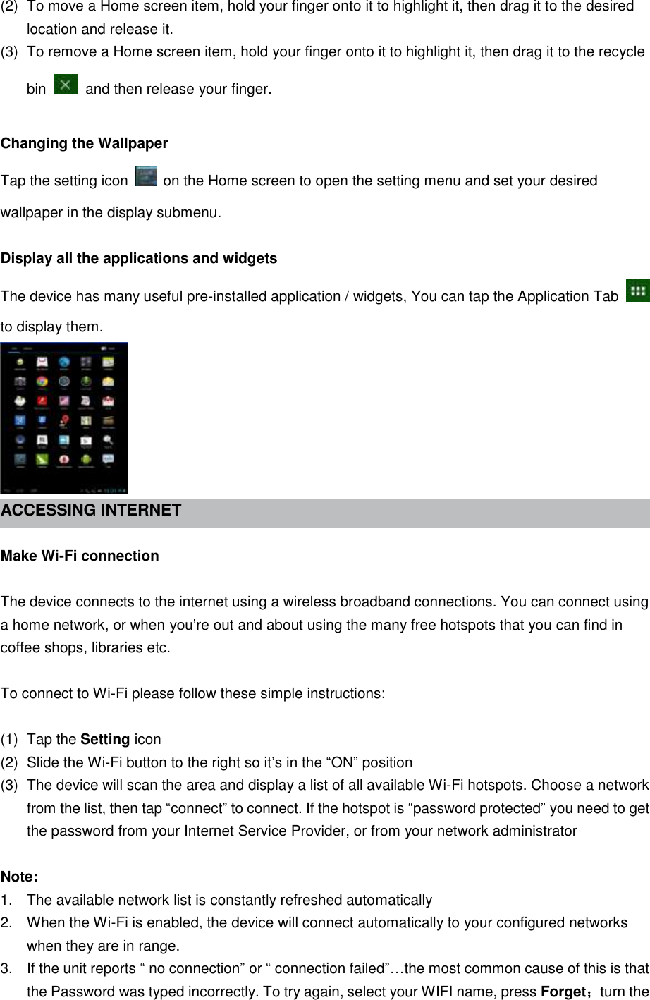 (2)  To move a Home screen item, hold your finger onto it to highlight it, then drag it to the desired location and release it. (3)  To remove a Home screen item, hold your finger onto it to highlight it, then drag it to the recycle bin    and then release your finger.  Changing the Wallpaper Tap the setting icon    on the Home screen to open the setting menu and set your desired wallpaper in the display submenu.  Display all the applications and widgets The device has many useful pre-installed application / widgets, You can tap the Application Tab   to display them.  ACCESSING INTERNET    Make Wi-Fi connection  The device connects to the internet using a wireless broadband connections. You can connect using a home network, or when you’re out and about using the many free hotspots that you can find in coffee shops, libraries etc.  To connect to Wi-Fi please follow these simple instructions:  (1)  Tap the Setting icon (2)  Slide the Wi-Fi button to the right so it’s in the “ON” position (3)  The device will scan the area and display a list of all available Wi-Fi hotspots. Choose a network from the list, then tap “connect” to connect. If the hotspot is “password protected” you need to get the password from your Internet Service Provider, or from your network administrator  Note: 1.  The available network list is constantly refreshed automatically 2.  When the Wi-Fi is enabled, the device will connect automatically to your configured networks when they are in range. 3.  If the unit reports “ no connection” or “ connection failed”…the most common cause of this is that the Password was typed incorrectly. To try again, select your WIFI name, press Forget；turn the 