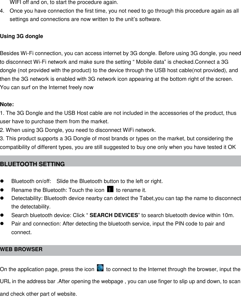 WIFI off and on, to start the procedure again. 4.  Once you have connection the first time, you not need to go through this procedure again as all settings and connections are now written to the unit’s software.  Using 3G dongle  Besides Wi-Fi connection, you can access internet by 3G dongle. Before using 3G dongle, you need to disconnect Wi-Fi network and make sure the setting “ Mobile data” is checked.Connect a 3G dongle (not provided with the product) to the device through the USB host cable(not provided), and then the 3G network is enabled with 3G network icon appearing at the bottom right of the screen. You can surf on the Internet freely now  Note: 1. The 3G Dongle and the USB Host cable are not included in the accessories of the product, thus user have to purchase them from the market. 2. When using 3G Dongle, you need to disconnect WiFi network. 3. This product supports a 3G Dongle of most brands or types on the market, but considering the compatibility of different types, you are still suggested to buy one only when you have tested it OK  BLUETOOTH SETTING    Bluetooth on/off:    Slide the Bluetooth button to the left or right.   Rename the Bluetooth: Touch the icon    to rename it.   Detectability: Bluetooth device nearby can detect the Tabet,you can tap the name to disconnect the detectability.   Search bluetooth device: Click “ SEARCH DEVICES” to search bluetooth device within 10m.   Pair and connection: After detecting the bluetooth service, input the PIN code to pair and connect.  WEB BROWSER  On the application page, press the icon    to connect to the Internet through the browser, input the URL in the address bar .After opening the webpage , you can use finger to slip up and down, to scan and check other part of website. 