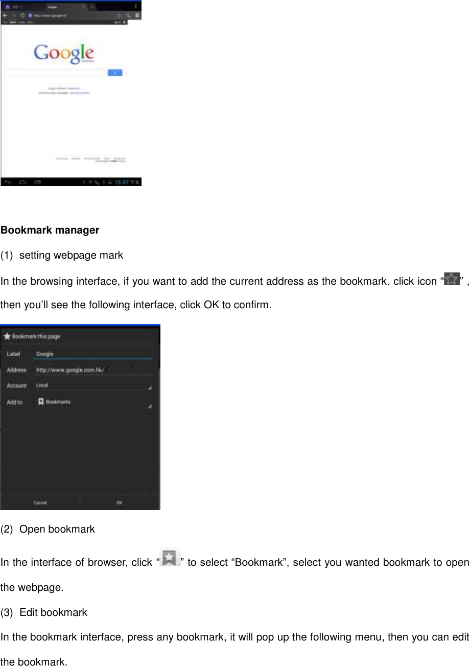   Bookmark manager (1)  setting webpage mark In the browsing interface, if you want to add the current address as the bookmark, click icon “ ” , then you’ll see the following interface, click OK to confirm.  (2)  Open bookmark In the interface of browser, click “ ” to select “Bookmark”, select you wanted bookmark to open the webpage. (3)  Edit bookmark In the bookmark interface, press any bookmark, it will pop up the following menu, then you can edit the bookmark. 