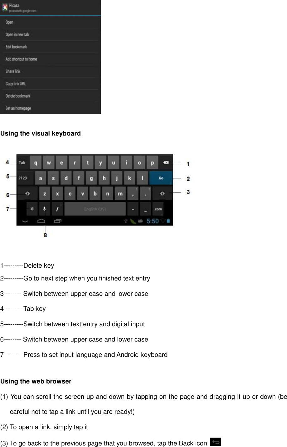   Using the visual keyboard     1---------Delete key 2---------Go to next step when you finished text entry 3-------- Switch between upper case and lower case 4---------Tab key 5---------Switch between text entry and digital input 6-------- Switch between upper case and lower case 7---------Press to set input language and Android keyboard  Using the web browser (1) You can scroll the screen up and down by tapping on the page and dragging it up or down (be careful not to tap a link until you are ready!) (2) To open a link, simply tap it (3) To go back to the previous page that you browsed, tap the Back icon   