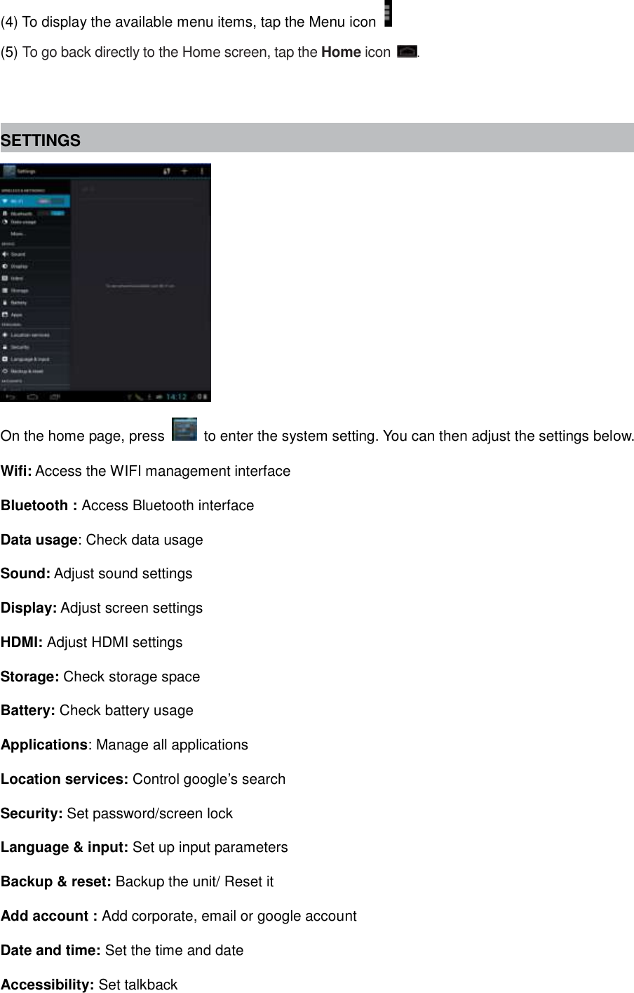 (4) To display the available menu items, tap the Menu icon   (5) To go back directly to the Home screen, tap the Home icon  .   SETTINGS  On the home page, press    to enter the system setting. You can then adjust the settings below. Wifi: Access the WIFI management interface Bluetooth : Access Bluetooth interface Data usage: Check data usage Sound: Adjust sound settings Display: Adjust screen settings HDMI: Adjust HDMI settings Storage: Check storage space Battery: Check battery usage Applications: Manage all applications Location services: Control google’s search Security: Set password/screen lock Language &amp; input: Set up input parameters Backup &amp; reset: Backup the unit/ Reset it   Add account : Add corporate, email or google account   Date and time: Set the time and date Accessibility: Set talkback 