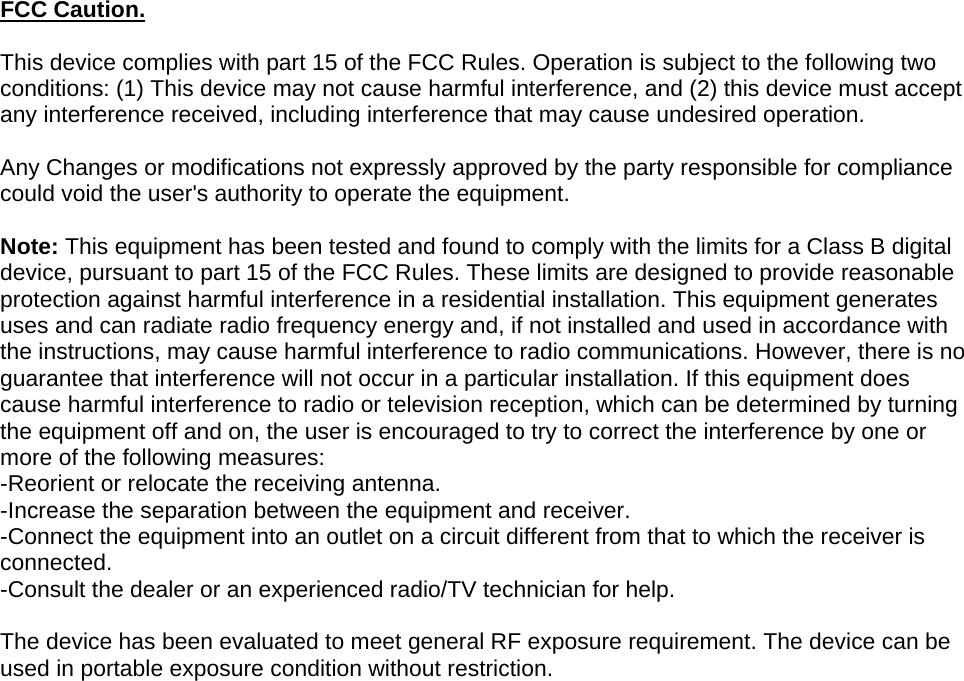 FCC Caution.   This device complies with part 15 of the FCC Rules. Operation is subject to the following two conditions: (1) This device may not cause harmful interference, and (2) this device must accept any interference received, including interference that may cause undesired operation.   Any Changes or modifications not expressly approved by the party responsible for compliance could void the user&apos;s authority to operate the equipment.   Note: This equipment has been tested and found to comply with the limits for a Class B digital device, pursuant to part 15 of the FCC Rules. These limits are designed to provide reasonable protection against harmful interference in a residential installation. This equipment generates uses and can radiate radio frequency energy and, if not installed and used in accordance with the instructions, may cause harmful interference to radio communications. However, there is no guarantee that interference will not occur in a particular installation. If this equipment does cause harmful interference to radio or television reception, which can be determined by turning the equipment off and on, the user is encouraged to try to correct the interference by one or more of the following measures: -Reorient or relocate the receiving antenna. -Increase the separation between the equipment and receiver. -Connect the equipment into an outlet on a circuit different from that to which the receiver is connected. -Consult the dealer or an experienced radio/TV technician for help.  The device has been evaluated to meet general RF exposure requirement. The device can be used in portable exposure condition without restriction.    