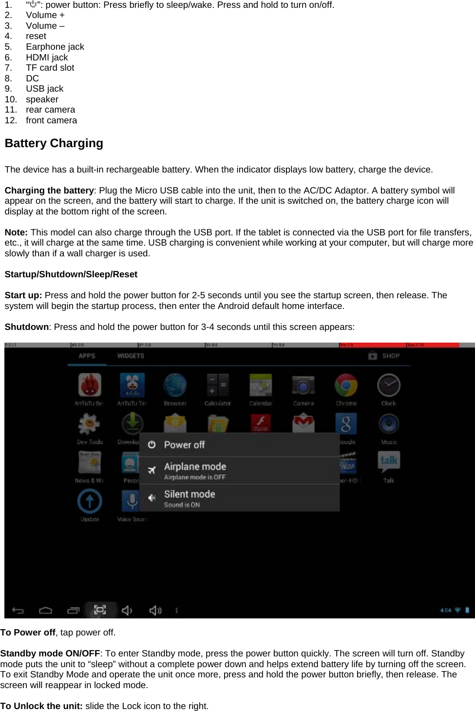  1. “ ”: power button: Press briefly to sleep/wake. Press and hold to turn on/off. 2. Volume + 3. Volume – 4. reset 5. Earphone jack 6. HDMI jack 7.  TF card slot 8. DC 9. USB jack 10. speaker 11. rear camera 12. front camera  Battery Charging  The device has a built-in rechargeable battery. When the indicator displays low battery, charge the device.  Charging the battery: Plug the Micro USB cable into the unit, then to the AC/DC Adaptor. A battery symbol will appear on the screen, and the battery will start to charge. If the unit is switched on, the battery charge icon will display at the bottom right of the screen.    Note: This model can also charge through the USB port. If the tablet is connected via the USB port for file transfers, etc., it will charge at the same time. USB charging is convenient while working at your computer, but will charge more slowly than if a wall charger is used.    Startup/Shutdown/Sleep/Reset  Start up: Press and hold the power button for 2-5 seconds until you see the startup screen, then release. The system will begin the startup process, then enter the Android default home interface.  Shutdown: Press and hold the power button for 3-4 seconds until this screen appears:    To Power off, tap power off.  Standby mode ON/OFF: To enter Standby mode, press the power button quickly. The screen will turn off. Standby mode puts the unit to “sleep” without a complete power down and helps extend battery life by turning off the screen. To exit Standby Mode and operate the unit once more, press and hold the power button briefly, then release. The screen will reappear in locked mode.  To Unlock the unit: slide the Lock icon to the right. 