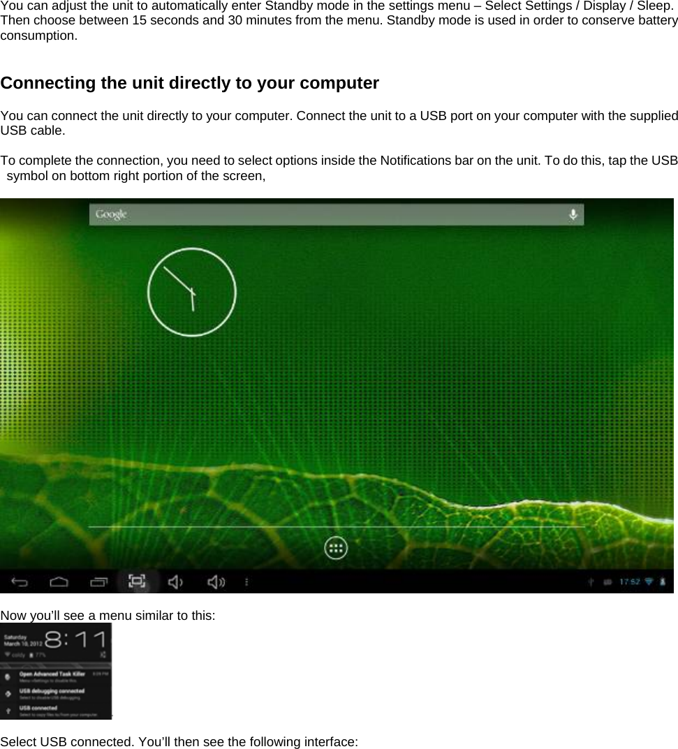  You can adjust the unit to automatically enter Standby mode in the settings menu – Select Settings / Display / Sleep. Then choose between 15 seconds and 30 minutes from the menu. Standby mode is used in order to conserve battery consumption.   Connecting the unit directly to your computer  You can connect the unit directly to your computer. Connect the unit to a USB port on your computer with the supplied USB cable.    To complete the connection, you need to select options inside the Notifications bar on the unit. To do this, tap the USB symbol on bottom right portion of the screen,    Now you’ll see a menu similar to this:   Select USB connected. You’ll then see the following interface:  