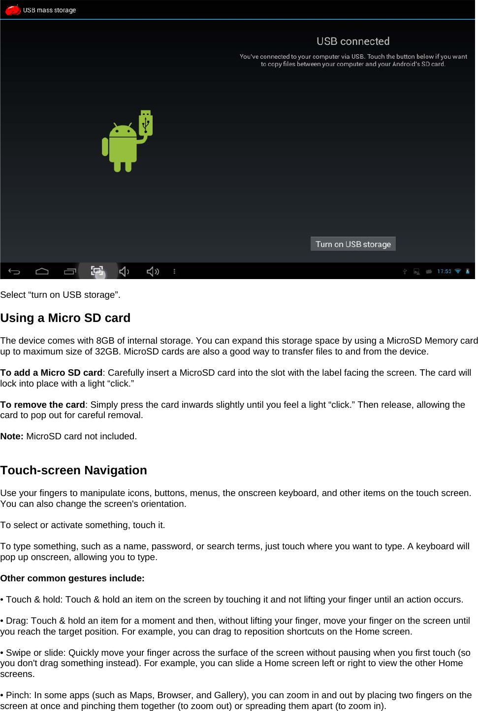   Select “turn on USB storage”.  Using a Micro SD card  The device comes with 8GB of internal storage. You can expand this storage space by using a MicroSD Memory card up to maximum size of 32GB. MicroSD cards are also a good way to transfer files to and from the device.  To add a Micro SD card: Carefully insert a MicroSD card into the slot with the label facing the screen. The card will lock into place with a light “click.”  To remove the card: Simply press the card inwards slightly until you feel a light “click.” Then release, allowing the card to pop out for careful removal.  Note: MicroSD card not included.   Touch-screen Navigation  Use your fingers to manipulate icons, buttons, menus, the onscreen keyboard, and other items on the touch screen. You can also change the screen&apos;s orientation.  To select or activate something, touch it.  To type something, such as a name, password, or search terms, just touch where you want to type. A keyboard will pop up onscreen, allowing you to type.  Other common gestures include:  • Touch &amp; hold: Touch &amp; hold an item on the screen by touching it and not lifting your finger until an action occurs.  • Drag: Touch &amp; hold an item for a moment and then, without lifting your finger, move your finger on the screen until you reach the target position. For example, you can drag to reposition shortcuts on the Home screen.  • Swipe or slide: Quickly move your finger across the surface of the screen without pausing when you first touch (so you don&apos;t drag something instead). For example, you can slide a Home screen left or right to view the other Home screens.  • Pinch: In some apps (such as Maps, Browser, and Gallery), you can zoom in and out by placing two fingers on the screen at once and pinching them together (to zoom out) or spreading them apart (to zoom in).  