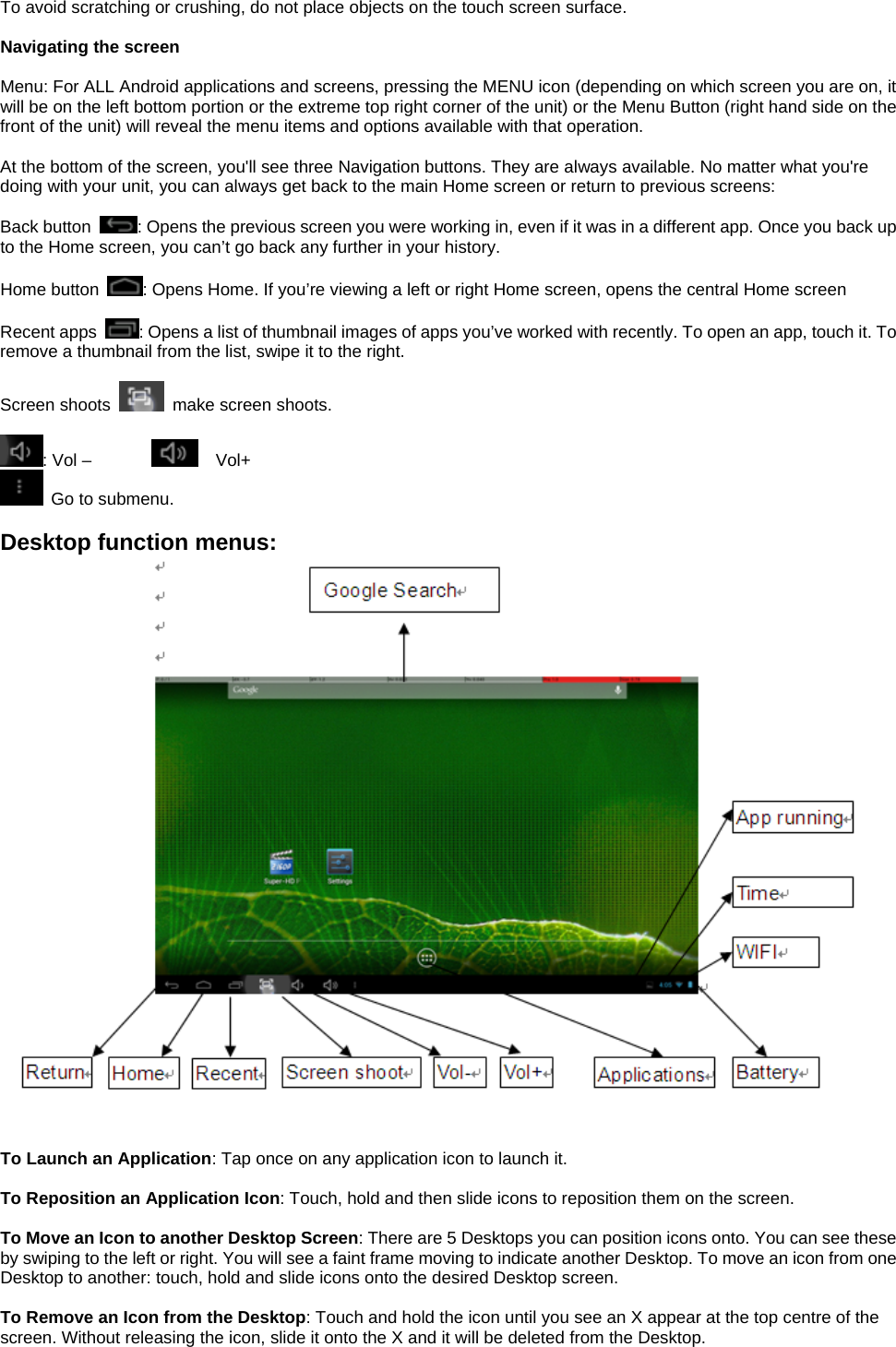 To avoid scratching or crushing, do not place objects on the touch screen surface.  Navigating the screen  Menu: For ALL Android applications and screens, pressing the MENU icon (depending on which screen you are on, it will be on the left bottom portion or the extreme top right corner of the unit) or the Menu Button (right hand side on the front of the unit) will reveal the menu items and options available with that operation.  At the bottom of the screen, you&apos;ll see three Navigation buttons. They are always available. No matter what you&apos;re doing with your unit, you can always get back to the main Home screen or return to previous screens:  Back button  : Opens the previous screen you were working in, even if it was in a different app. Once you back up to the Home screen, you can’t go back any further in your history.  Home button  : Opens Home. If you’re viewing a left or right Home screen, opens the central Home screen  Recent apps  : Opens a list of thumbnail images of apps you’ve worked with recently. To open an app, touch it. To remove a thumbnail from the list, swipe it to the right.  Screen shoots    make screen shoots.    : Vol –          Vol+   Go to submenu.    Desktop function menus:    To Launch an Application: Tap once on any application icon to launch it.  To Reposition an Application Icon: Touch, hold and then slide icons to reposition them on the screen.  To Move an Icon to another Desktop Screen: There are 5 Desktops you can position icons onto. You can see these by swiping to the left or right. You will see a faint frame moving to indicate another Desktop. To move an icon from one Desktop to another: touch, hold and slide icons onto the desired Desktop screen.  To Remove an Icon from the Desktop: Touch and hold the icon until you see an X appear at the top centre of the screen. Without releasing the icon, slide it onto the X and it will be deleted from the Desktop. 