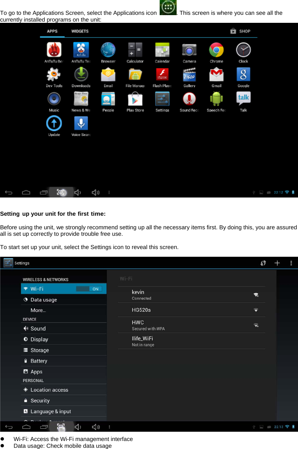  To go to the Applications Screen, select the Applications icon  . This screen is where you can see all the currently installed programs on the unit:    Setting up your unit for the first time:  Before using the unit, we strongly recommend setting up all the necessary items first. By doing this, you are assured all is set up correctly to provide trouble free use.  To start set up your unit, select the Settings icon to reveal this screen.    z  Wi-Fi: Access the Wi-Fi management interface z  Data usage: Check mobile data usage 