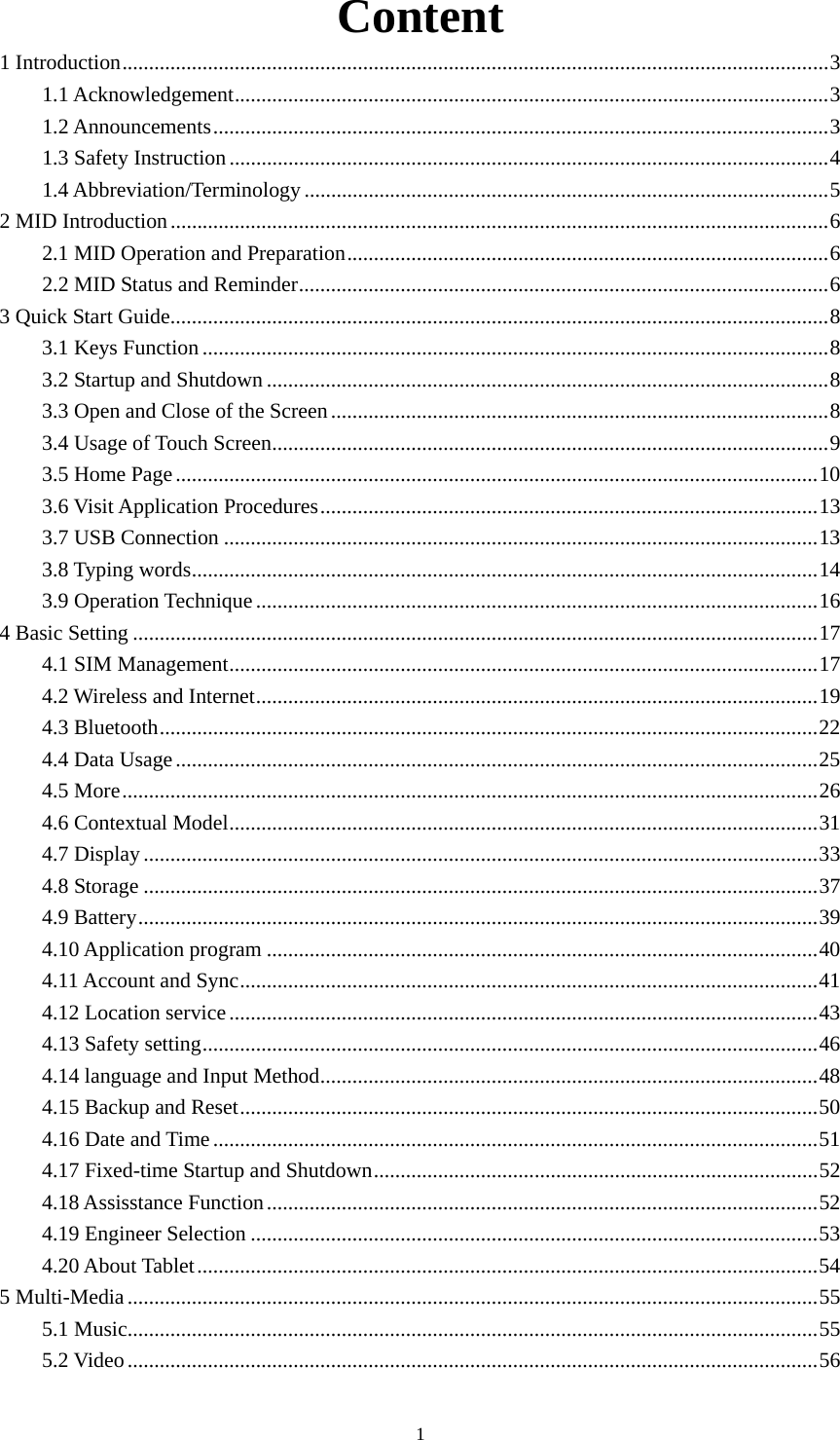    Content 1 Introduction....................................................................................................................................3 1.1 Acknowledgement...............................................................................................................3 1.2 Announcements...................................................................................................................3 1.3 Safety Instruction................................................................................................................4 1.4 Abbreviation/Terminology..................................................................................................5 2 MID Introduction...........................................................................................................................6 2.1 MID Operation and Preparation..........................................................................................6 2.2 MID Status and Reminder...................................................................................................6 3 Quick Start Guide...........................................................................................................................8 3.1 Keys Function .....................................................................................................................8 3.2 Startup and Shutdown .........................................................................................................8 3.3 Open and Close of the Screen.............................................................................................8 3.4 Usage of Touch Screen........................................................................................................9 3.5 Home Page........................................................................................................................10 3.6 Visit Application Procedures.............................................................................................13 3.7 USB Connection ...............................................................................................................13 3.8 Typing words.....................................................................................................................14 3.9 Operation Technique.........................................................................................................16 4 Basic Setting ................................................................................................................................17 4.1 SIM Management..............................................................................................................17 4.2 Wireless and Internet.........................................................................................................19 4.3 Bluetooth...........................................................................................................................22 4.4 Data Usage........................................................................................................................25 4.5 More..................................................................................................................................26 4.6 Contextual Model..............................................................................................................31 4.7 Display..............................................................................................................................33 4.8 Storage ..............................................................................................................................37 4.9 Battery...............................................................................................................................39 4.10 Application program .......................................................................................................40 4.11 Account and Sync............................................................................................................41 4.12 Location service..............................................................................................................43 4.13 Safety setting...................................................................................................................46 4.14 language and Input Method.............................................................................................48 4.15 Backup and Reset............................................................................................................50 4.16 Date and Time.................................................................................................................51 4.17 Fixed-time Startup and Shutdown...................................................................................52 4.18 Assisstance Function.......................................................................................................52 4.19 Engineer Selection ..........................................................................................................53 4.20 About Tablet....................................................................................................................54 5 Multi-Media.................................................................................................................................55 5.1 Music.................................................................................................................................55 5.2 Video.................................................................................................................................56  1