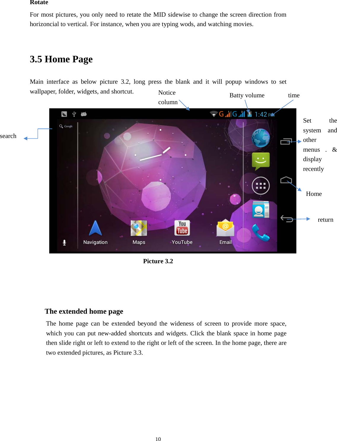    Rotate For most pictures, you only need to retate the MID sidewise to change the screen direction from horizoncial to vertical. For instance, when you are typing wods, and watching movies.  3.5 Home Page Main interface as below picture 3.2, long press the blank and it will popup windows to set wallpaper, folder, widgets, and shortcut.   Notice column  Batty volume  time Set the system and other menus . &amp; display recently search Home  return Picture 3.2    The extended home page    The home page can be extended beyond the wideness of screen to provide more space, which you can put new-added shortcuts and widgets. Click the blank space in home page then slide right or left to extend to the right or left of the screen. In the home page, there are two extended pictures, as Picture 3.3.  10