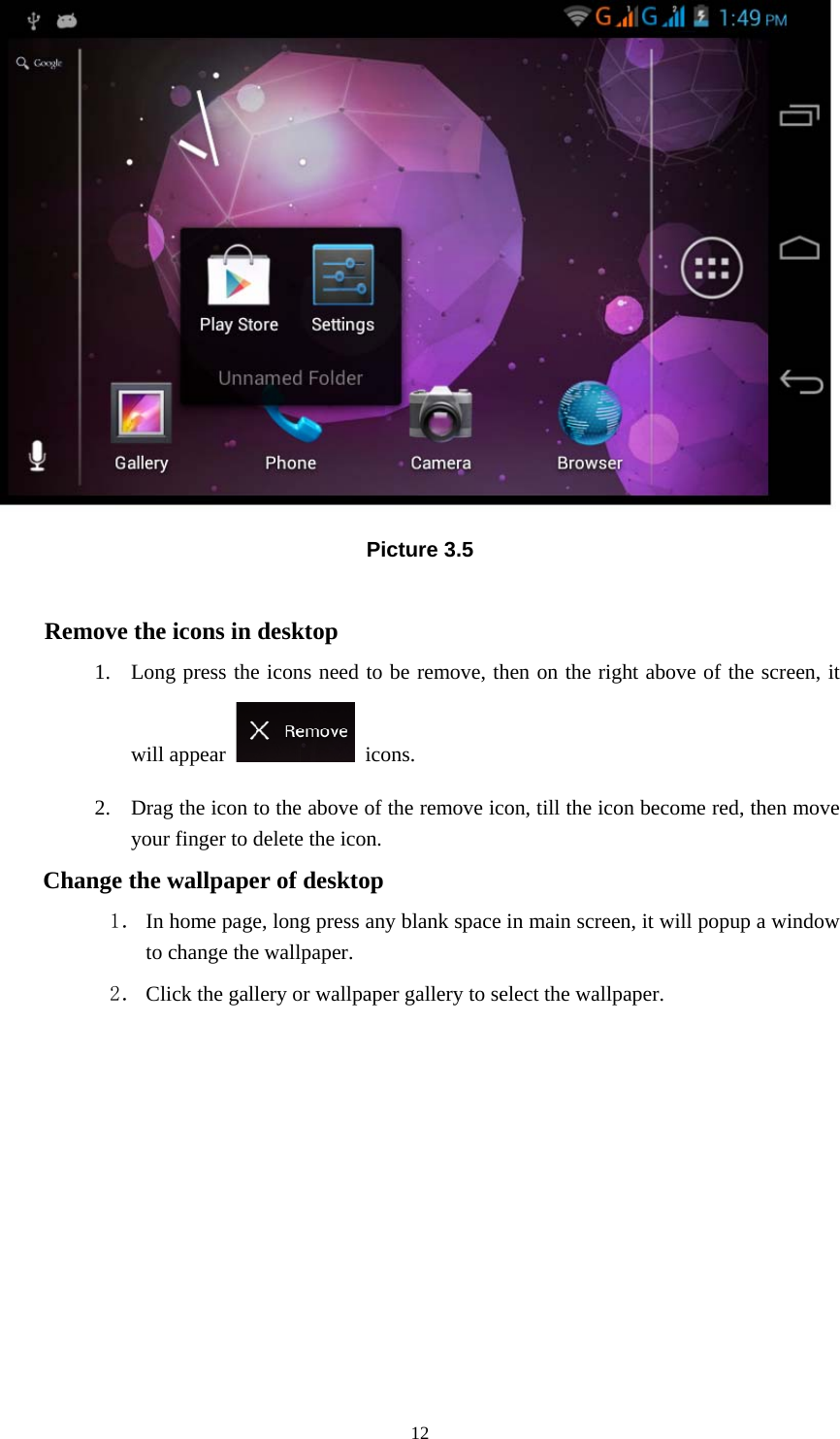     Picture 3.5  Remove the icons in desktop 1. Long press the icons need to be remove, then on the right above of the screen, it will appear   icons. 2. Drag the icon to the above of the remove icon, till the icon become red, then move your finger to delete the icon. Change the wallpaper of desktop 1． In home page, long press any blank space in main screen, it will popup a window to change the wallpaper.   2． Click the gallery or wallpaper gallery to select the wallpaper.           12