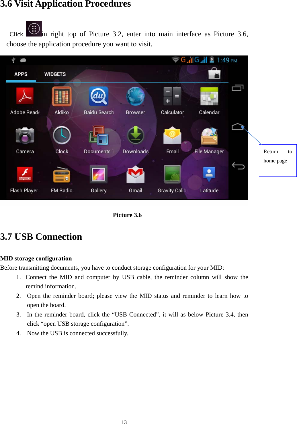    3.6 Visit Application Procedures Click  in right top of Picture 3.2, enter into main interface as Picture 3.6, choose the application procedure you want to visit.  Return to home page Picture 3.6 3.7 USB Connection MID storage configuration Before transmitting documents, you have to conduct storage configuration for your MID:   1. Connect the MID and computer by USB cable, the reminder column will show the remind information. 2. Open the reminder board; please view the MID status and reminder to learn how to open the board. 3. In the reminder board, click the “USB Connected”, it will as below Picture 3.4, then click “open USB storage configuration”. 4. Now the USB is connected successfully.  13