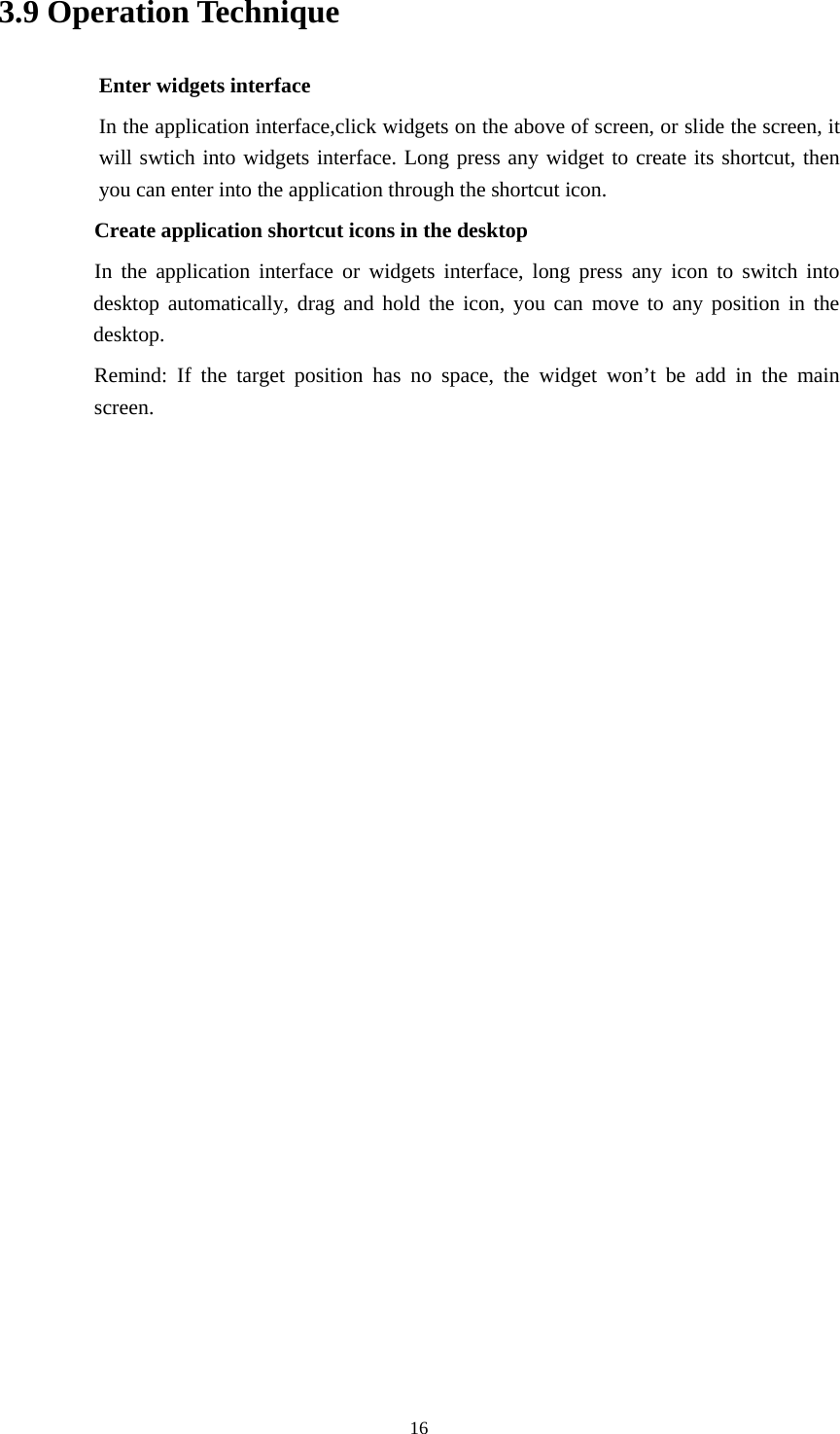    3.9 Operation Technique Enter widgets interface In the application interface,click widgets on the above of screen, or slide the screen, it will swtich into widgets interface. Long press any widget to create its shortcut, then you can enter into the application through the shortcut icon.     Create application shortcut icons in the desktop      In the application interface or widgets interface, long press any icon to switch into desktop automatically, drag and hold the icon, you can move to any position in the desktop.      Remind: If the target position has no space, the widget won’t be add in the main screen.                         16