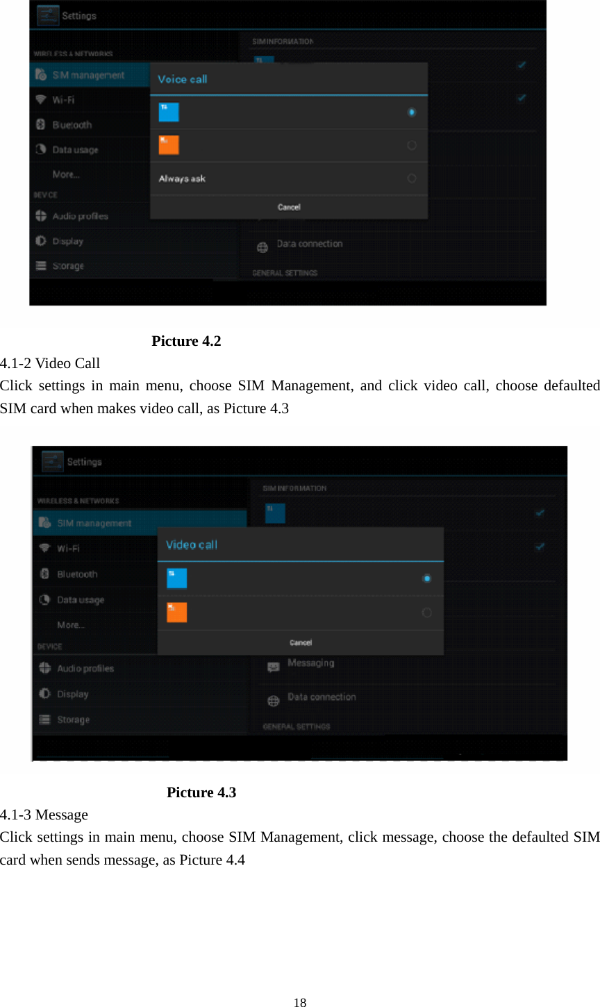                         Picture 4.2 4.1-2 Video Call Click settings in main menu, choose SIM Management, and click video call, choose defaulted SIM card when makes video call, as Picture 4.3                        Picture 4.3 4.1-3 Message Click settings in main menu, choose SIM Management, click message, choose the defaulted SIM card when sends message, as Picture 4.4  18