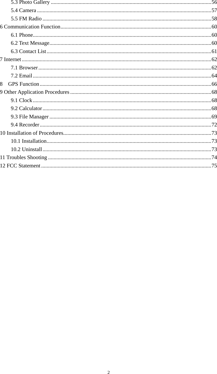    5.3 Photo Gallery ....................................................................................................................56 5.4 Camera..............................................................................................................................57 5.5 FM Radio ..........................................................................................................................58 6 Communication Function.............................................................................................................60 6.1 Phone.................................................................................................................................60 6.2 Text Message.....................................................................................................................60 6.3 Contact List.......................................................................................................................61 7 Internet.........................................................................................................................................62 7.1 Browser.............................................................................................................................62 7.2 Email.................................................................................................................................64 8  GPS Function............................................................................................................................66 9 Other Application Procedures......................................................................................................68 9.1 Clock.................................................................................................................................68 9.2 Calculator..........................................................................................................................68 9.3 File Manager.....................................................................................................................69 9.4 Recorder............................................................................................................................72 10 Installation of Procedures...........................................................................................................73 10.1 Installation.......................................................................................................................73 10.2 Uninstall..........................................................................................................................73 11 Troubles Shooting ......................................................................................................................74 12 FCC Statement...........................................................................................................................75   2