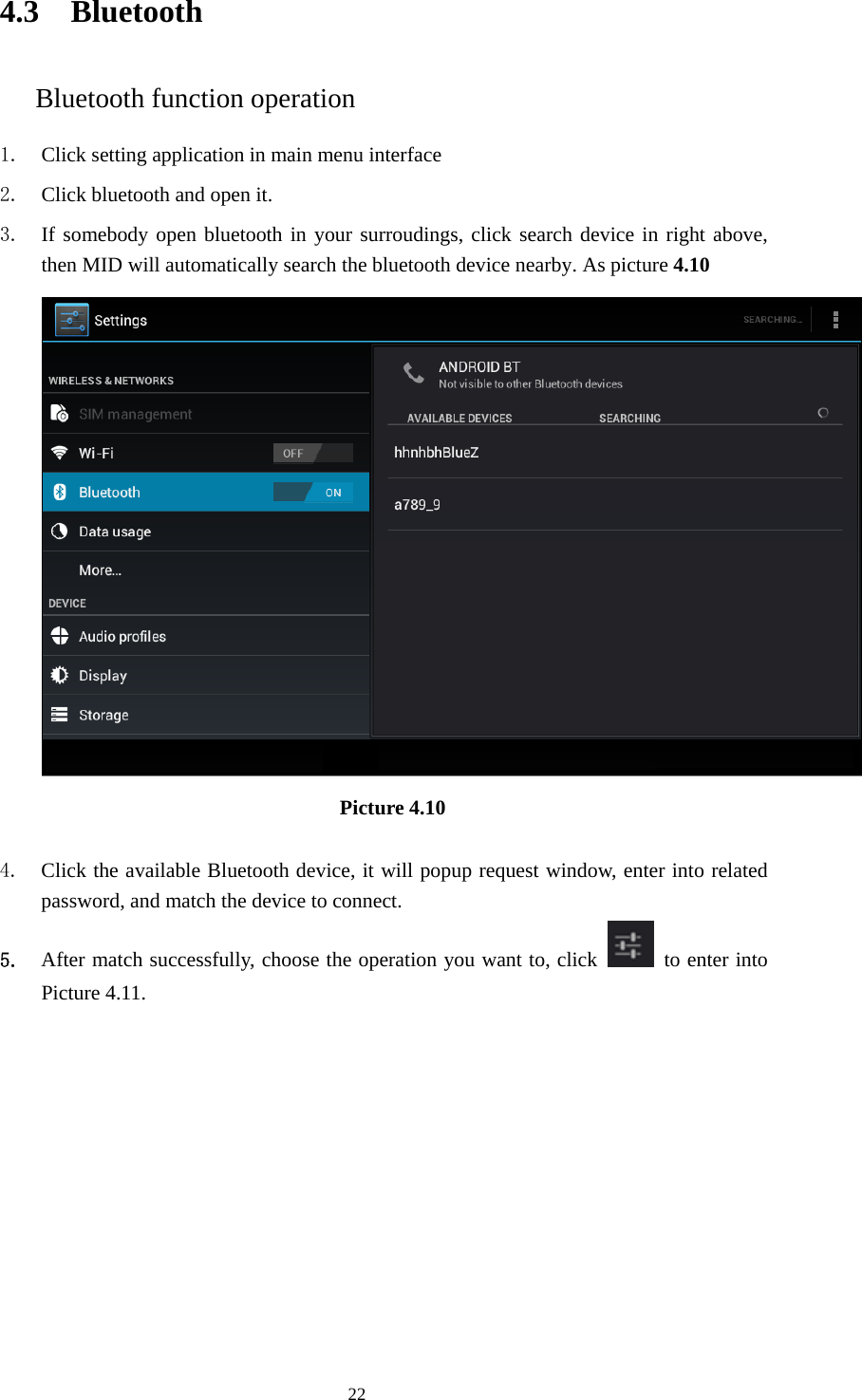    4.3 Bluetooth Bluetooth function operation 1. Click setting application in main menu interface 2. Click bluetooth and open it.   3. If somebody open bluetooth in your surroudings, click search device in right above, then MID will automatically search the bluetooth device nearby. As picture 4.10  Picture 4.10     4. Click the available Bluetooth device, it will popup request window, enter into related password, and match the device to connect. 5. After match successfully, choose the operation you want to, click    to enter into Picture 4.11.  22