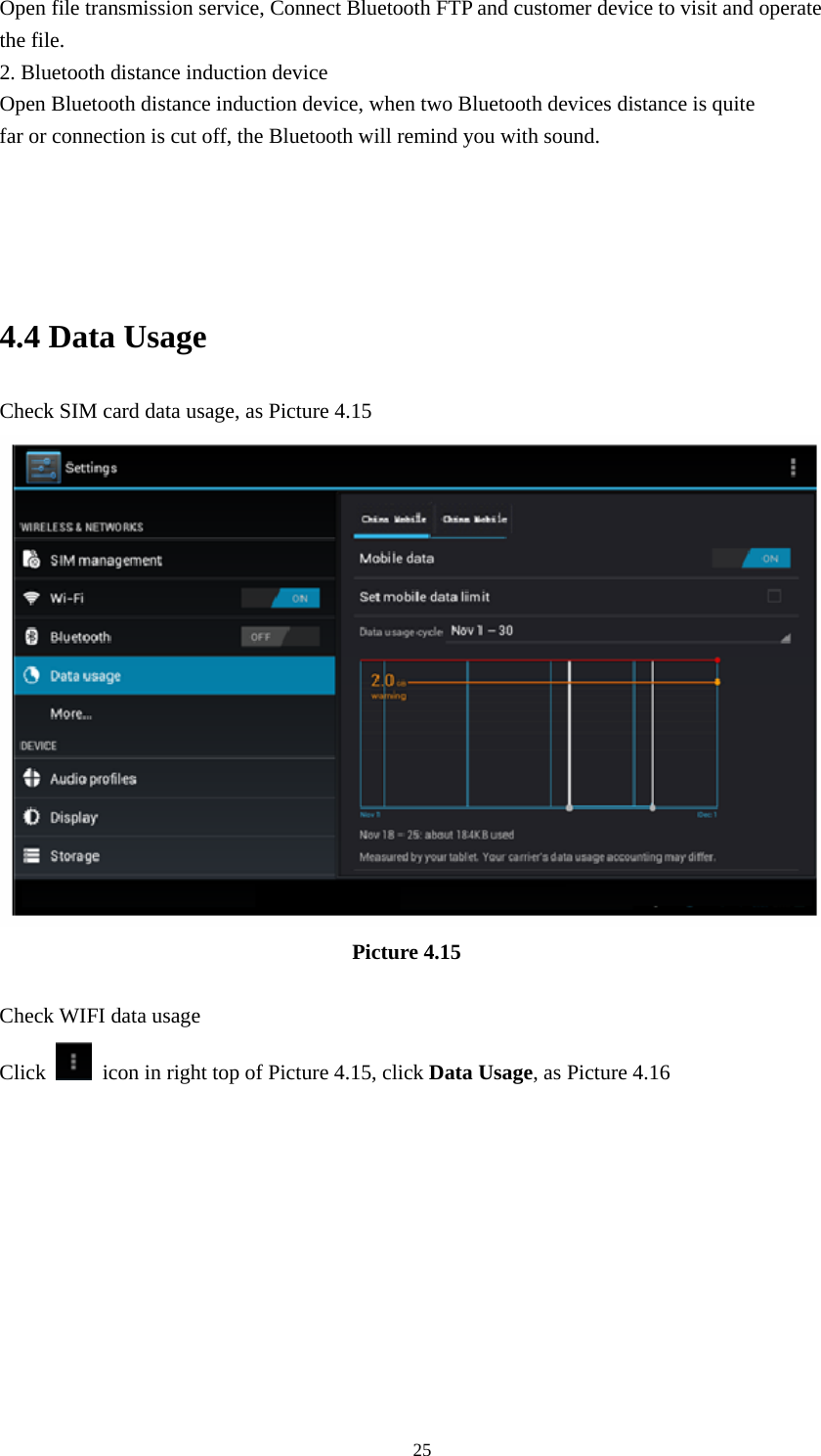    Open file transmission service, Connect Bluetooth FTP and customer device to visit and operate the file. 2. Bluetooth distance induction device Open Bluetooth distance induction device, when two Bluetooth devices distance is quite                     far or connection is cut off, the Bluetooth will remind you with sound.     4.4 Data Usage Check SIM card data usage, as Picture 4.15                                   Picture 4.15  Check WIFI data usage Click    icon in right top of Picture 4.15, click Data Usage, as Picture 4.16  25