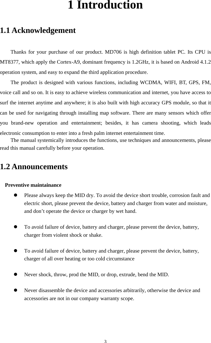     1 Introduction 1.1 Acknowledgement   Thanks for your purchase of our product. MD706 is high definition tablet PC. Its CPU is MT8377, which apply the Cortex-A9, dominant frequency is 1.2GHz, it is based on Android 4.1.2 operation system, and easy to expand the third application procedure. The product is designed with various functions, including WCDMA, WIFI, BT, GPS, FM, voice call and so on. It is easy to achieve wireless communication and internet, you have access to surf the internet anytime and anywhere; it is also built with high accuracy GPS module, so that it can be used for navigating through installing map software. There are many sensors which offer you brand-new operation and entertainment; besides, it has camera shooting, which leads electronic consumption to enter into a fresh palm internet entertainment time.   The manual systemically introduces the functions, use techniques and announcements, please read this manual carefully before your operation. 1.2 Announcements   Preventive maintainance   z Please always keep the MID dry. To avoid the device short trouble, corrosion fault and electric short, please prevent the device, battery and charger from water and moisture, and don’t operate the device or charger by wet hand.    z To avoid failure of device, battery and charger, please prevent the device, battery, charger from violent shock or shake.  z To avoid failure of device, battery and charger, please prevent the device, battery, charger of all over heating or too cold circumstance  z Never shock, throw, prod the MID, or drop, extrude, bend the MID.  z Never disassemble the device and accessories arbitrarily, otherwise the device and accessories are not in our company warranty scope.  3