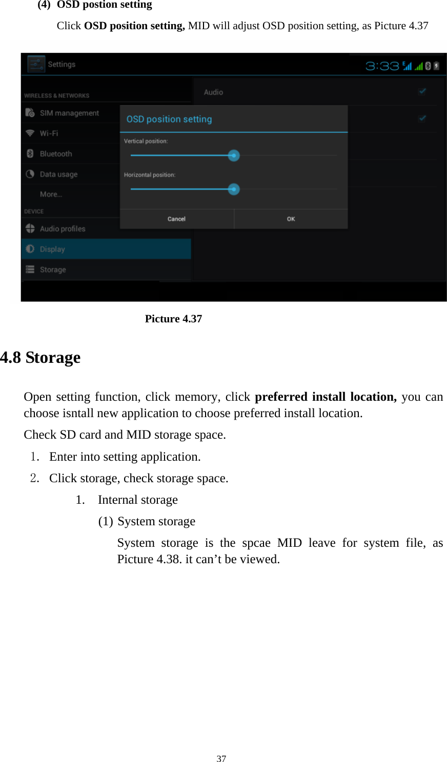    (4) OSD postion setting Click OSD position setting, MID will adjust OSD position setting, as Picture 4.37                            Picture 4.37 4.8 Storage Open setting function, click memory, click preferred install location, you can choose isntall new application to choose preferred install location. Check SD card and MID storage space. 1. Enter into setting application. 2. Click storage, check storage space. 1. Internal storage (1) System storage System storage is the spcae MID leave for system file, as Picture 4.38. it can’t be viewed.  37