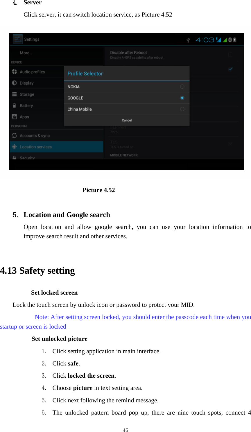    4. Server Click server, it can switch location service, as Picture 4.52                            Picture 4.52  5. Location and Google search Open location and allow google search, you can use your location information to improve search result and other services.  4.13 Safety setting Set locked screen Lock the touch screen by unlock icon or password to protect your MID.     Note: After setting screen locked, you should enter the passcode each time when you startup or screen is locked         Set unlocked picture 1. Click setting application in main interface. 2. Click safe. 3. Click locked the screen.  4. Choose picture in text setting area. 5. Click next following the remind message. 6. The unlocked pattern board pop up, there are nine touch spots, connect 4  46