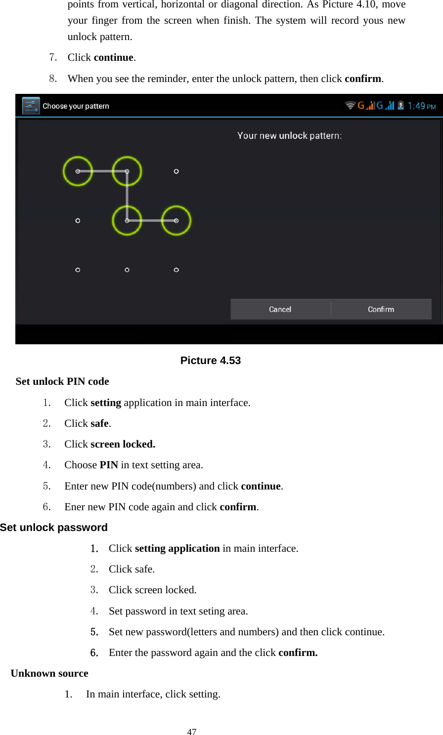    points from vertical, horizontal or diagonal direction. As Picture 4.10, move your finger from the screen when finish. The system will record yous new unlock pattern. 7. Click continue. 8. When you see the reminder, enter the unlock pattern, then click confirm.  Picture 4.53 Set unlock PIN code 1. Click setting application in main interface. 2. Click safe. 3. Click screen locked. 4. Choose PIN in text setting area.   5. Enter new PIN code(numbers) and click continue. 6. Ener new PIN code again and click confirm. Set unlock password 1. Click setting application in main interface.   2. Click safe. 3. Click screen locked. 4. Set password in text seting area. 5. Set new password(letters and numbers) and then click continue. 6. Enter the password again and the click confirm. Unknown source 1. In main interface, click setting.  47